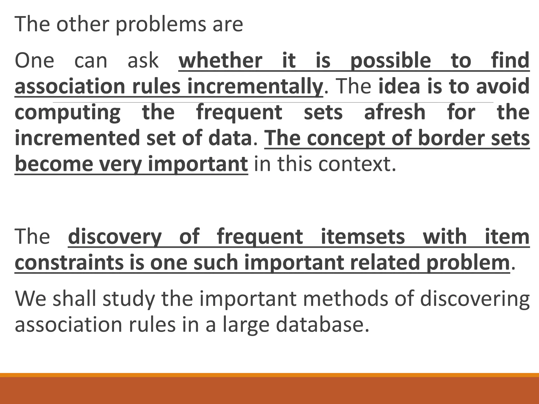 The other problems are
One can ask whether it is possible to find
association rules incrementally. The idea is to avoid
computing the frequent sets afresh for the
incremented set of data. The concept of border sets
become very important in this context.
The discovery of frequent itemsets with item
constraints is one such important related problem.
We shall study the important methods of discovering
association rules in a large database.
 