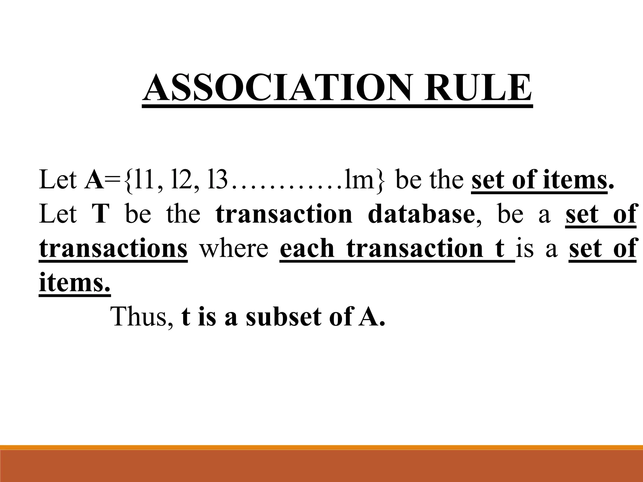 ASSOCIATION RULE
Let A={l1, l2, l3…………lm} be the set of items.
Let T be the transaction database, be a set of
transactions where each transaction t is a set of
items.
Thus, t is a subset of A.
 