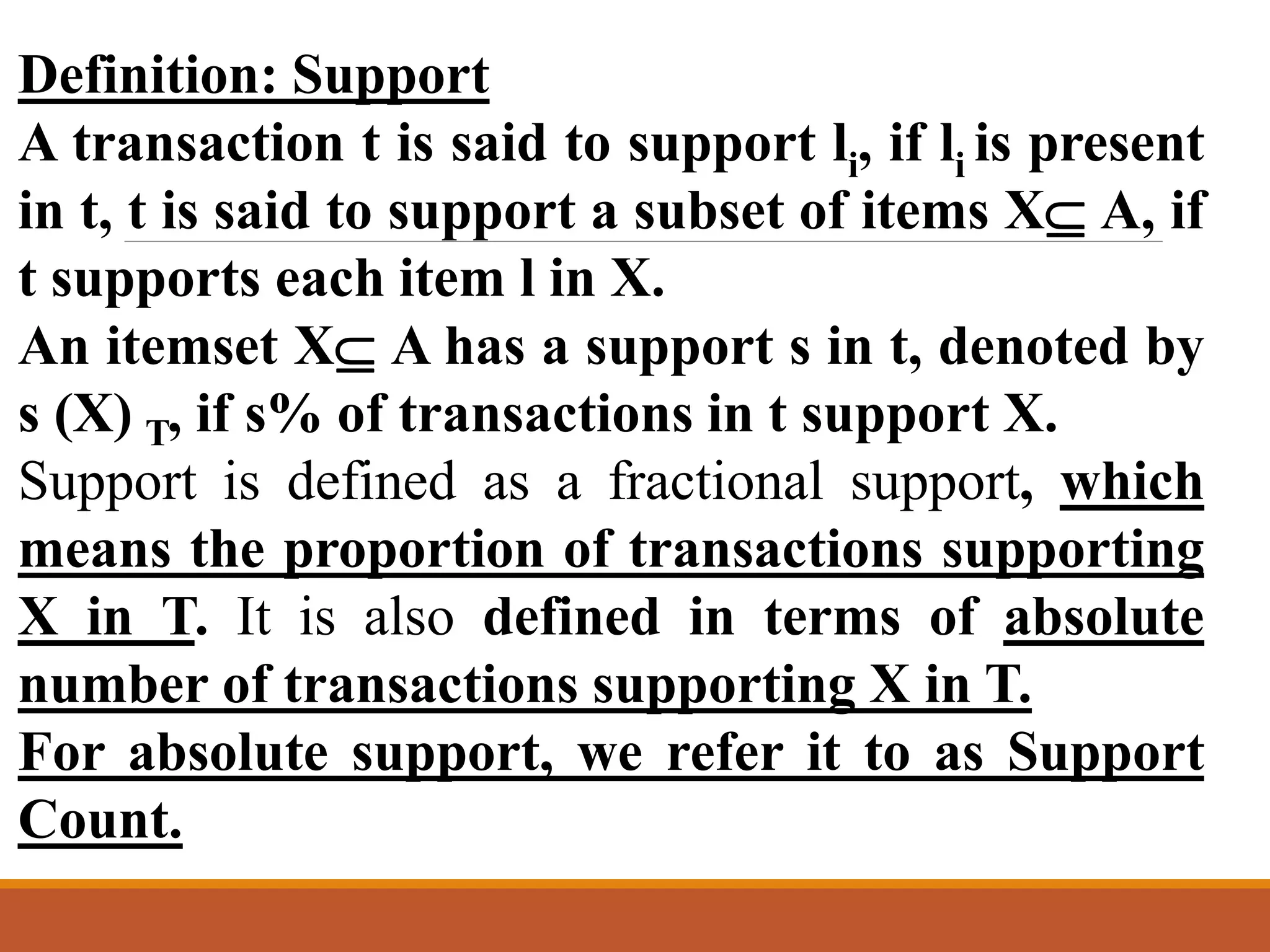 Definition: Support
A transaction t is said to support li, if li is present
in t, t is said to support a subset of items X A, if
t supports each item l in X.
An itemset X A has a support s in t, denoted by
s (X) T, if s% of transactions in t support X.
Support is defined as a fractional support, which
means the proportion of transactions supporting
X in T. It is also defined in terms of absolute
number of transactions supporting X in T.
For absolute support, we refer it to as Support
Count.
 