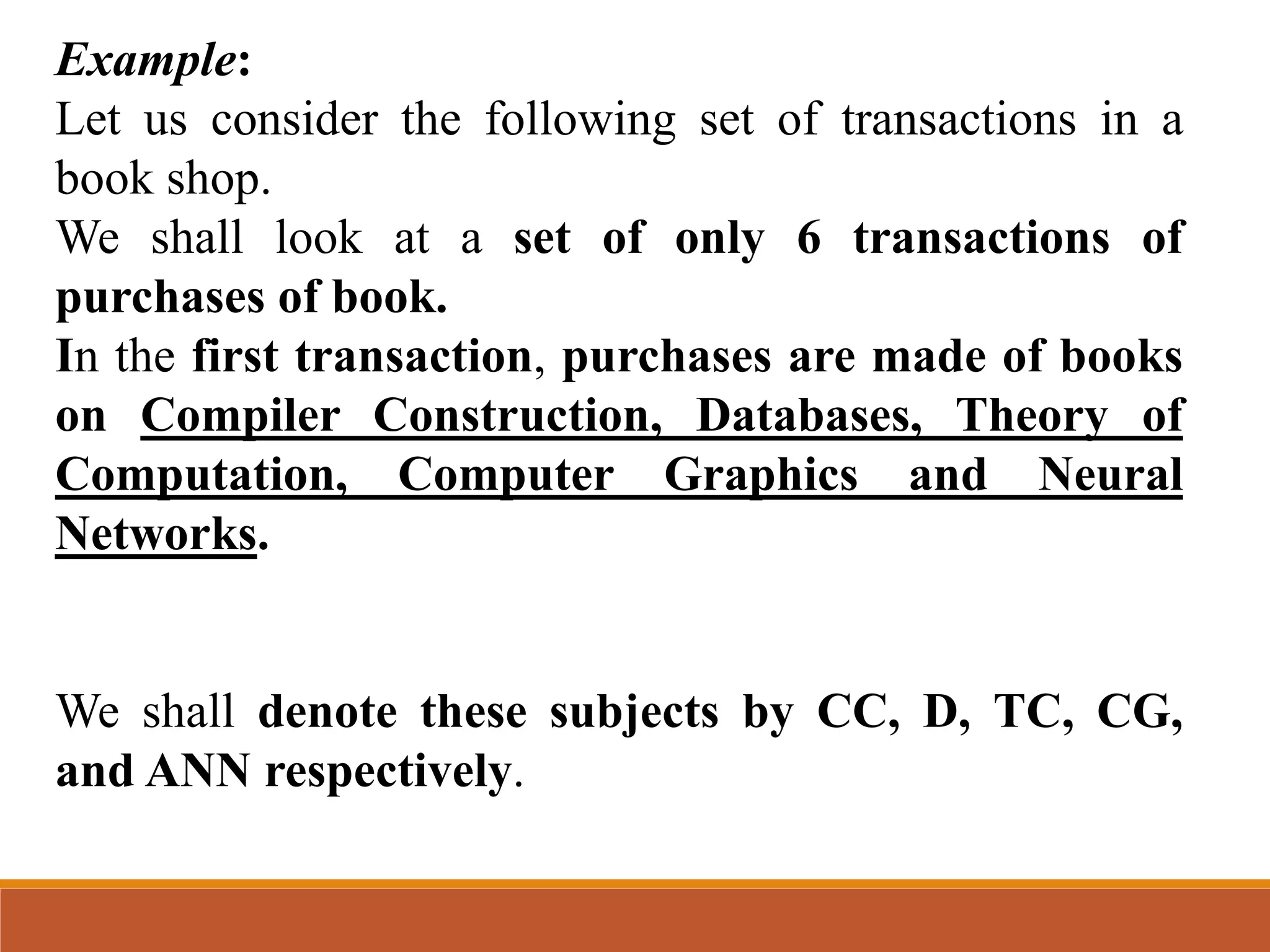 Example:
Let us consider the following set of transactions in a
book shop.
We shall look at a set of only 6 transactions of
purchases of book.
In the first transaction, purchases are made of books
on Compiler Construction, Databases, Theory of
Computation, Computer Graphics and Neural
Networks.
We shall denote these subjects by CC, D, TC, CG,
and ANN respectively.
 
