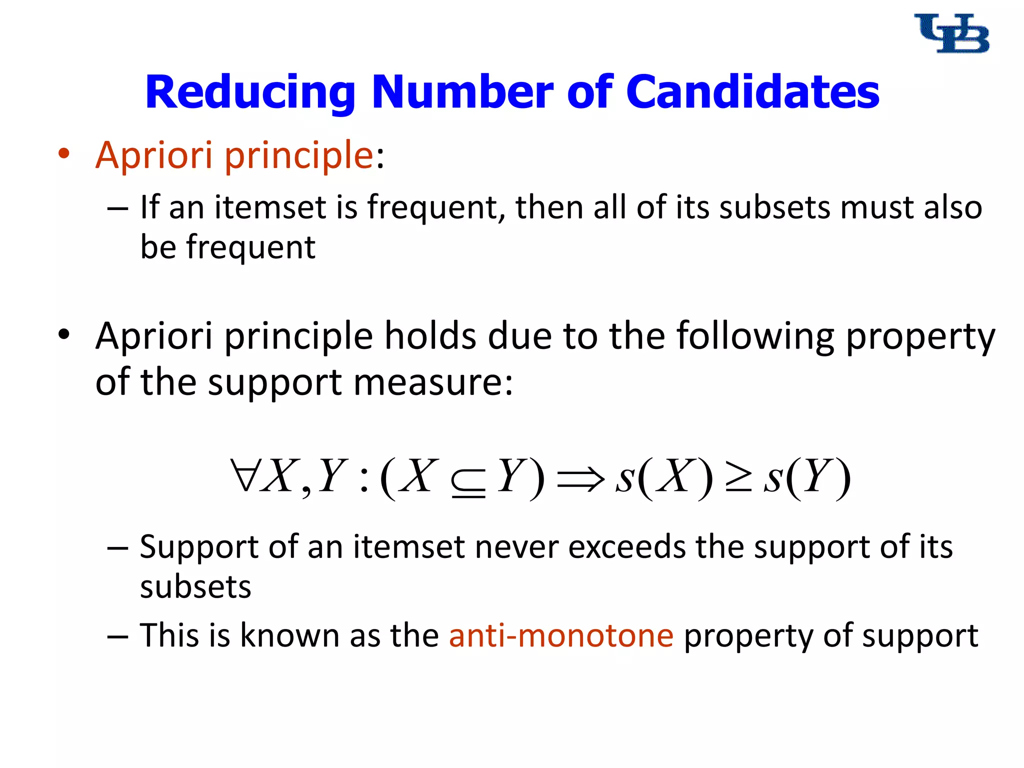 Reducing Number of Candidates
&bull; Apriori principle:
&ndash; If an itemset is frequent, then all of its subsets must also
be frequent
&bull; Apriori principle holds due to the following property
of the support measure:
&ndash; Support of an itemset never exceeds the support of its
subsets
&ndash; This is known as the anti-monotone property of support
)
(
)
(
)
(
:
, Y
s
X
s
Y
X
Y
X 



 
