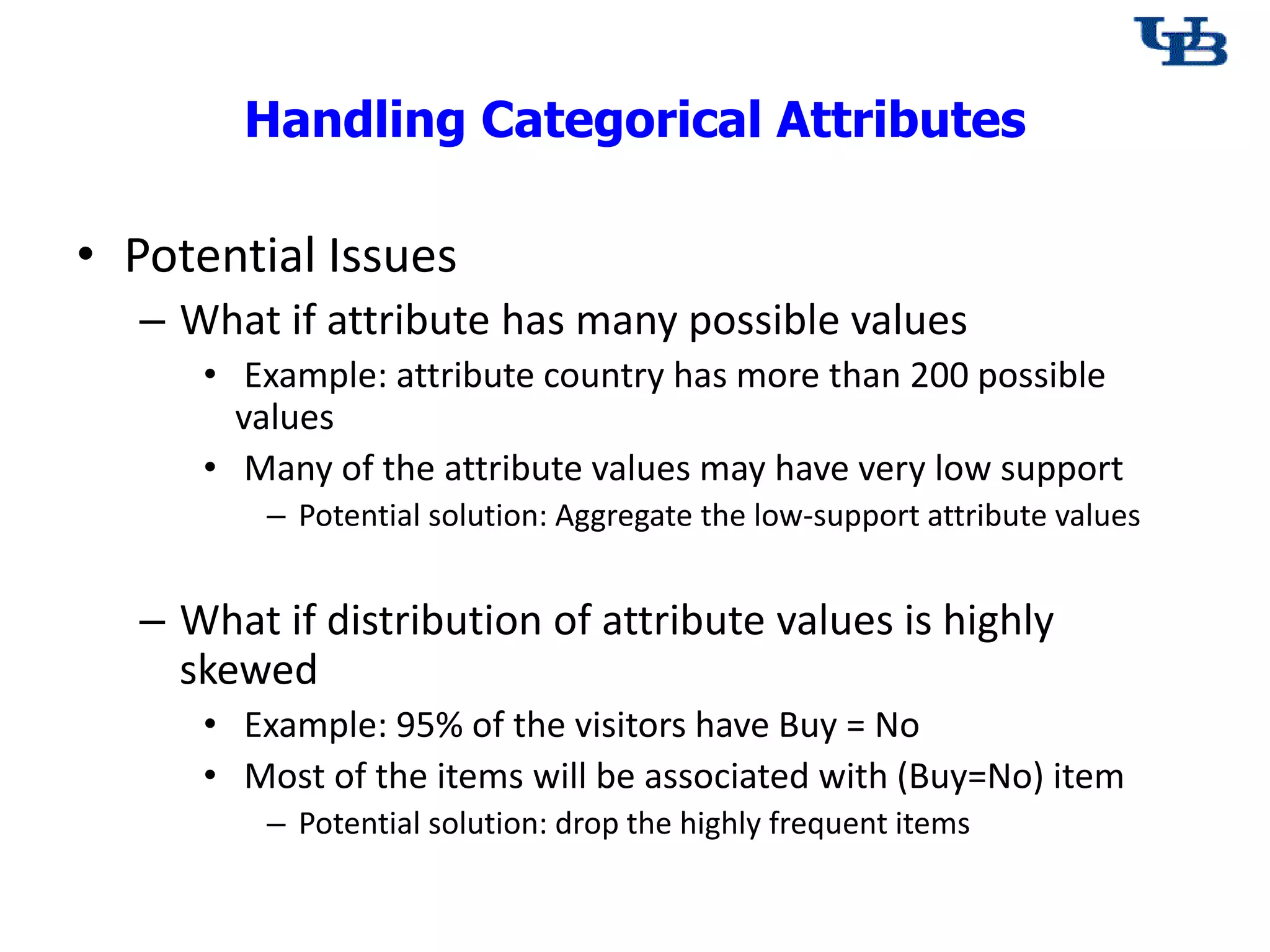 Handling Categorical Attributes
&bull; Potential Issues
&ndash; What if attribute has many possible values
&bull; Example: attribute country has more than 200 possible
values
&bull; Many of the attribute values may have very low support
&ndash; Potential solution: Aggregate the low-support attribute values
&ndash; What if distribution of attribute values is highly
skewed
&bull; Example: 95% of the visitors have Buy = No
&bull; Most of the items will be associated with (Buy=No) item
&ndash; Potential solution: drop the highly frequent items
 