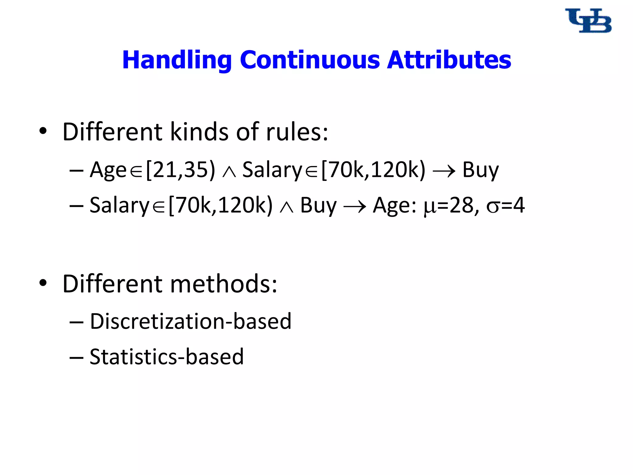 Handling Continuous Attributes
&bull; Different kinds of rules:
&ndash; Age[21,35)  Salary[70k,120k)  Buy
&ndash; Salary[70k,120k)  Buy  Age: =28, =4
&bull; Different methods:
&ndash; Discretization-based
&ndash; Statistics-based
 