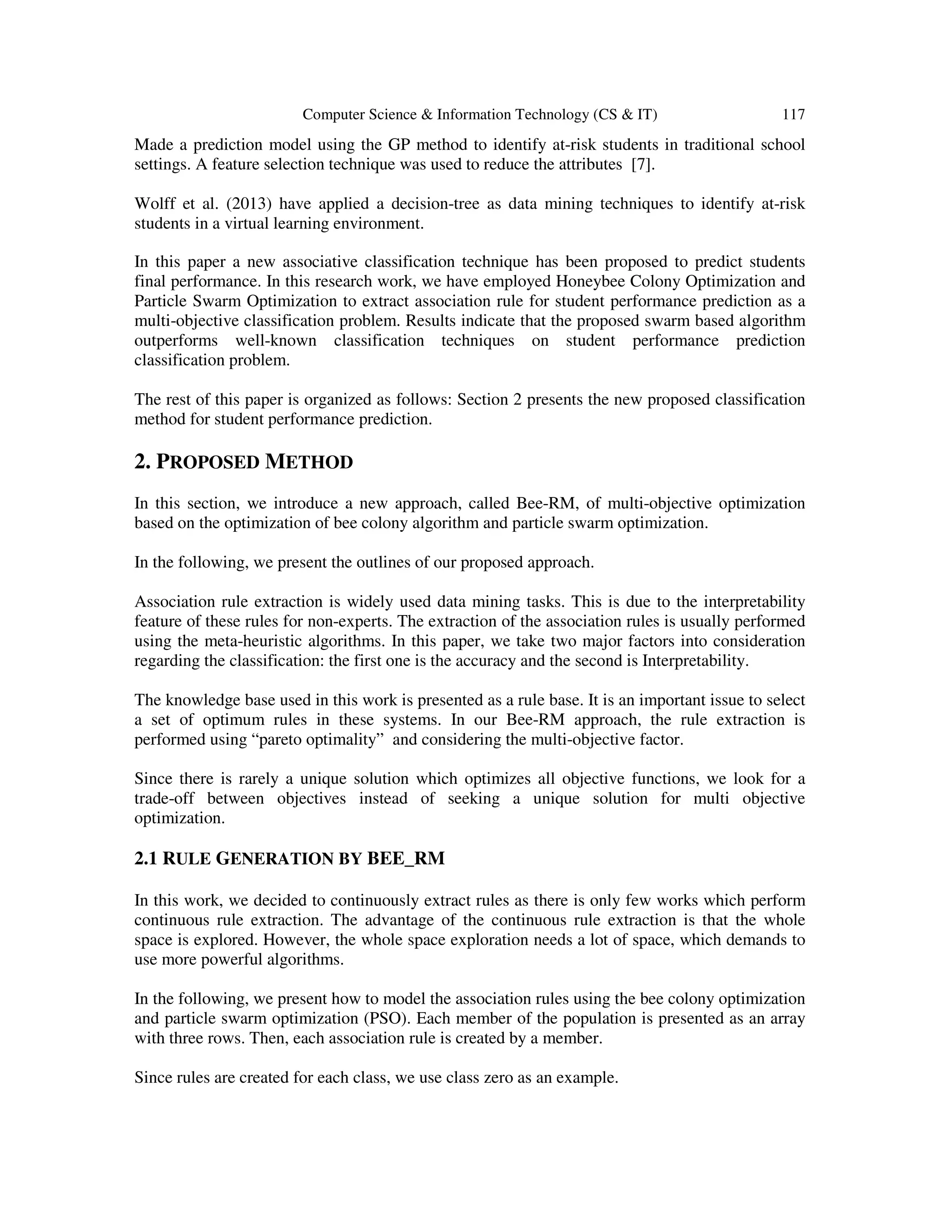 Computer Science & Information Technology (CS & IT) 117
Made a prediction model using the GP method to identify at-risk students in traditional school
settings. A feature selection technique was used to reduce the attributes [7].
Wolff et al. (2013) have applied a decision-tree as data mining techniques to identify at-risk
students in a virtual learning environment.
In this paper a new associative classification technique has been proposed to predict students
final performance. In this research work, we have employed Honeybee Colony Optimization and
Particle Swarm Optimization to extract association rule for student performance prediction as a
multi-objective classification problem. Results indicate that the proposed swarm based algorithm
outperforms well-known classification techniques on student performance prediction
classification problem.
The rest of this paper is organized as follows: Section 2 presents the new proposed classification
method for student performance prediction.
2. PROPOSED METHOD
In this section, we introduce a new approach, called Bee-RM, of multi-objective optimization
based on the optimization of bee colony algorithm and particle swarm optimization.
In the following, we present the outlines of our proposed approach.
Association rule extraction is widely used data mining tasks. This is due to the interpretability
feature of these rules for non-experts. The extraction of the association rules is usually performed
using the meta-heuristic algorithms. In this paper, we take two major factors into consideration
regarding the classification: the first one is the accuracy and the second is Interpretability.
The knowledge base used in this work is presented as a rule base. It is an important issue to select
a set of optimum rules in these systems. In our Bee-RM approach, the rule extraction is
performed using “pareto optimality” and considering the multi-objective factor.
Since there is rarely a unique solution which optimizes all objective functions, we look for a
trade-off between objectives instead of seeking a unique solution for multi objective
optimization.
2.1 RULE GENERATION BY BEE_RM
In this work, we decided to continuously extract rules as there is only few works which perform
continuous rule extraction. The advantage of the continuous rule extraction is that the whole
space is explored. However, the whole space exploration needs a lot of space, which demands to
use more powerful algorithms.
In the following, we present how to model the association rules using the bee colony optimization
and particle swarm optimization (PSO). Each member of the population is presented as an array
with three rows. Then, each association rule is created by a member.
Since rules are created for each class, we use class zero as an example.
 