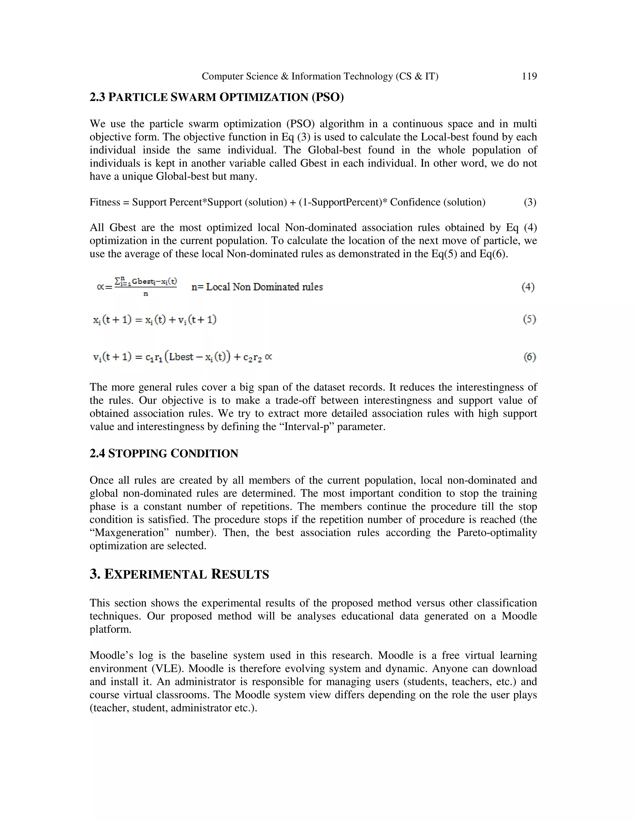 Computer Science & Information Technology (CS & IT) 119
2.3 PARTICLE SWARM OPTIMIZATION (PSO)
We use the particle swarm optimization (PSO) algorithm in a continuous space and in multi
objective form. The objective function in Eq (3) is used to calculate the Local-best found by each
individual inside the same individual. The Global-best found in the whole population of
individuals is kept in another variable called Gbest in each individual. In other word, we do not
have a unique Global-best but many.
Fitness = Support Percent*Support (solution) + (1-SupportPercent)* Confidence (solution) (3)
All Gbest are the most optimized local Non-dominated association rules obtained by Eq (4)
optimization in the current population. To calculate the location of the next move of particle, we
use the average of these local Non-dominated rules as demonstrated in the Eq(5) and Eq(6).
The more general rules cover a big span of the dataset records. It reduces the interestingness of
the rules. Our objective is to make a trade-off between interestingness and support value of
obtained association rules. We try to extract more detailed association rules with high support
value and interestingness by defining the “Interval-p” parameter.
2.4 STOPPING CONDITION
Once all rules are created by all members of the current population, local non-dominated and
global non-dominated rules are determined. The most important condition to stop the training
phase is a constant number of repetitions. The members continue the procedure till the stop
condition is satisfied. The procedure stops if the repetition number of procedure is reached (the
“Maxgeneration” number). Then, the best association rules according the Pareto-optimality
optimization are selected.
3. EXPERIMENTAL RESULTS
This section shows the experimental results of the proposed method versus other classification
techniques. Our proposed method will be analyses educational data generated on a Moodle
platform.
Moodle’s log is the baseline system used in this research. Moodle is a free virtual learning
environment (VLE). Moodle is therefore evolving system and dynamic. Anyone can download
and install it. An administrator is responsible for managing users (students, teachers, etc.) and
course virtual classrooms. The Moodle system view differs depending on the role the user plays
(teacher, student, administrator etc.).
 