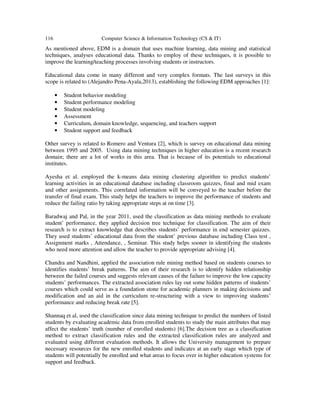116 Computer Science & Information Technology (CS & IT)
As mentioned above, EDM is a domain that uses machine learning, data mining and statistical
techniques, analyses educational data. Thanks to employ of these techniques, it is possible to
improve the learning/teaching processes involving students or instructors.
Educational data come in many different and very complex formats. The last surveys in this
scope is related to (Alejandro Pena-Ayala,2013), establishing the following EDM approaches [1]:
• Student behavior modeling
• Student performance modeling
• Student modeling
• Assessment
• Curriculum, domain knowledge, sequencing, and teachers support
• Student support and feedback
Other survey is related to Romero and Ventura [2], which is survey on educational data mining
between 1995 and 2005. Using data mining techniques in higher education is a recent research
domain; there are a lot of works in this area. That is because of its potentials to educational
institutes.
Ayesha et al. employed the k-means data mining clustering algorithm to predict students’
learning activities in an educational database including classroom quizzes, final and mid exam
and other assignments. This correlated information will be conveyed to the teacher before the
transfer of final exam. This study helps the teachers to improve the performance of students and
reduce the failing ratio by taking appropriate steps at on time [3].
Baradwaj and Pal, in the year 2011, used the classification as data mining methods to evaluate
student’ performance, they applied decision tree technique for classification. The aim of their
research is to extract knowledge that describes students’ performance in end semester quizzes.
They used students’ educational data from the student’ previous database including Class test ,
Assignment marks , Attendance, , Seminar. This study helps sooner in identifying the students
who need more attention and allow the teacher to provide appropriate advising [4].
Chandra and Nandhini, applied the association rule mining method based on students courses to
identifies students’ break patterns. The aim of their research is to identify hidden relationship
between the failed courses and suggests relevant causes of the failure to improve the low capacity
students’ performances. The extracted association rules lay out some hidden patterns of students’
courses which could serve as a foundation stone for academic planners in making decisions and
modification and an aid in the curriculum re-structuring with a view to improving students’
performance and reducing break rate [5].
Shannaq et al, used the classification since data mining technique to predict the numbers of listed
students by evaluating academic data from enrolled students to study the main attributes that may
affect the students’ truth (number of enrolled students) [6].The decision tree as a classification
method to extract classification rules and the extracted classification rules are analyzed and
evaluated using different evaluation methods. It allows the University management to prepare
necessary resources for the new enrolled students and indicates at an early stage which type of
students will potentially be enrolled and what areas to focus over in higher education systems for
support and feedback.
 