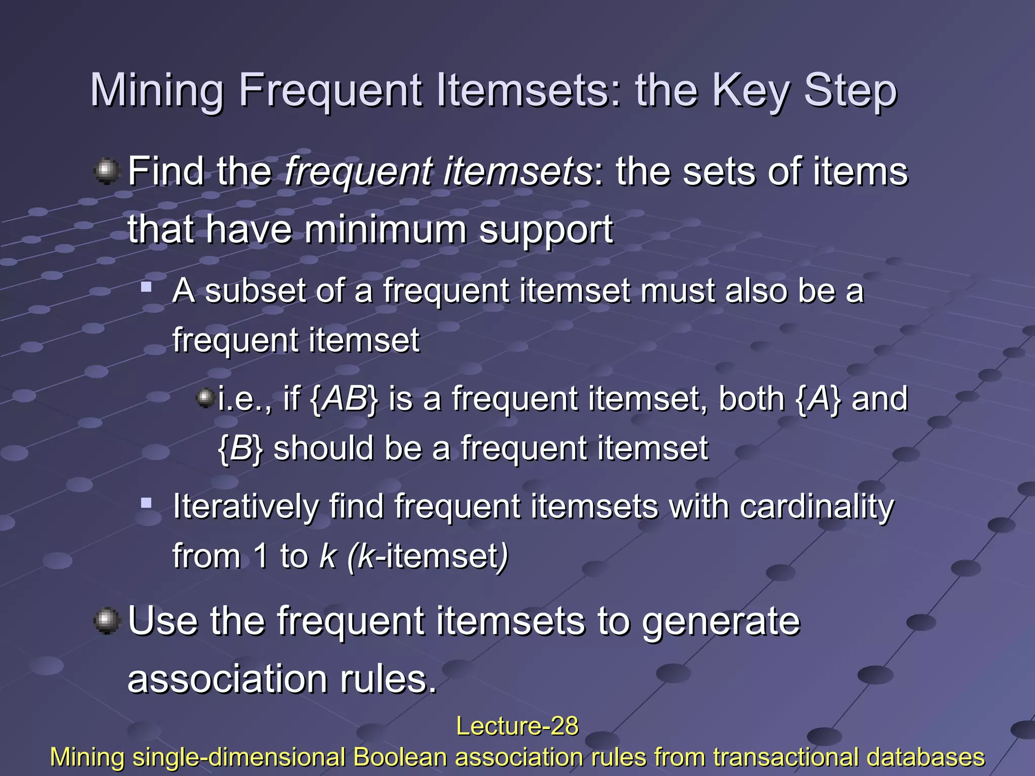 Mining Frequent Itemsets: the Key StepMining Frequent Itemsets: the Key Step
Find theFind the frequent itemsetsfrequent itemsets: the sets of items: the sets of items
that have minimum supportthat have minimum support

A subset of a frequent itemset must also be aA subset of a frequent itemset must also be a
frequent itemsetfrequent itemset
i.e., if {i.e., if {ABAB} is} is a frequent itemset, both {a frequent itemset, both {AA} and} and
{{BB} should be a frequent itemset} should be a frequent itemset

Iteratively find frequent itemsets with cardinalityIteratively find frequent itemsets with cardinality
from 1 tofrom 1 to k (k-k (k-itemsetitemset))
Use the frequent itemsets to generateUse the frequent itemsets to generate
association rules.association rules.
Lecture-28Lecture-28
Mining single-dimensional Boolean association rules from transactional databasesMining single-dimensional Boolean association rules from transactional databases
 