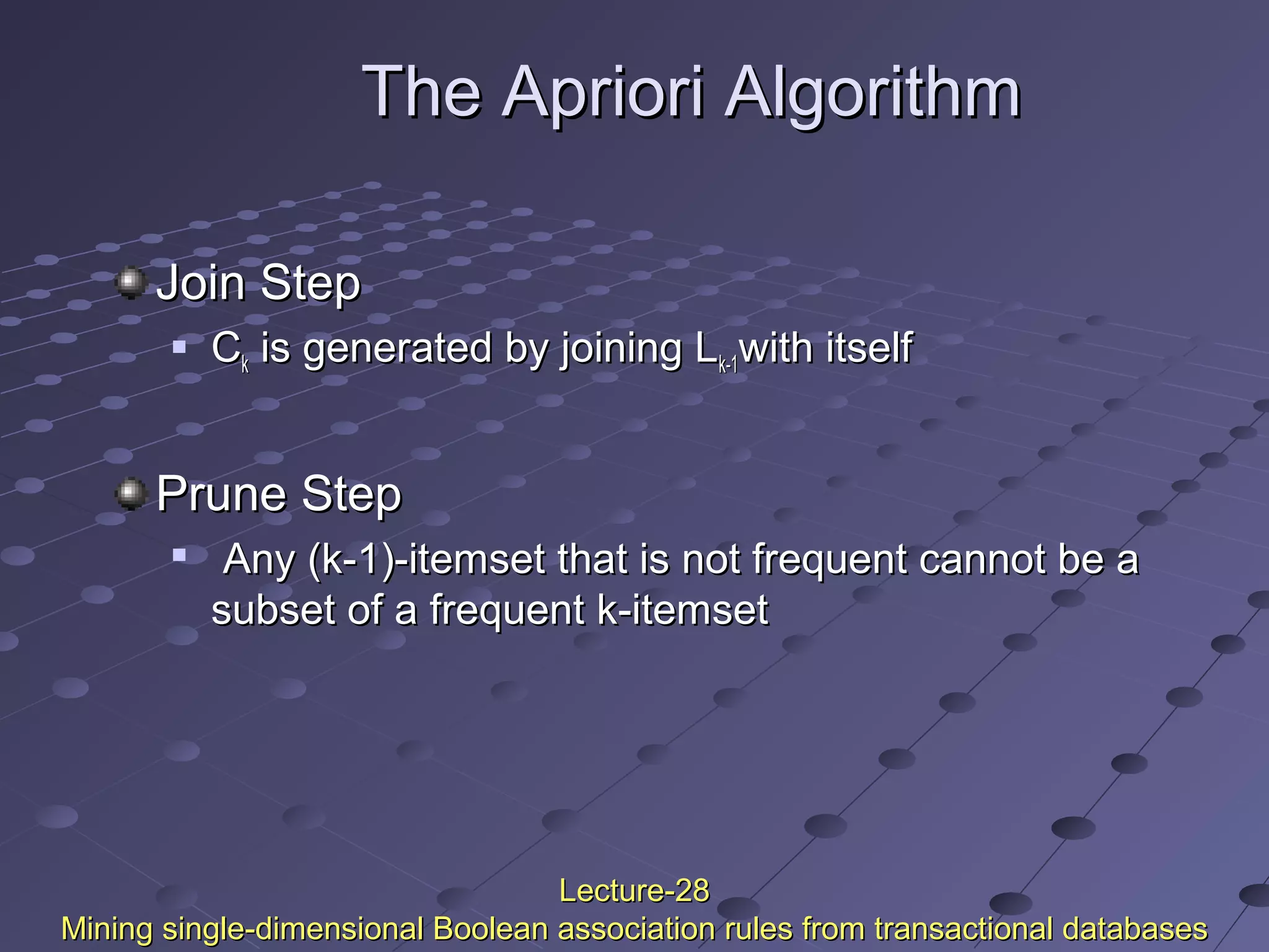 The Apriori AlgorithmThe Apriori Algorithm
Join StepJoin Step
 CCkk is generated by joining Lis generated by joining Lk-1k-1with itselfwith itself
Prune StepPrune Step

Any (k-1)-itemset that is not frequent cannot be aAny (k-1)-itemset that is not frequent cannot be a
subset of a frequent k-itemsetsubset of a frequent k-itemset
Lecture-28Lecture-28
Mining single-dimensional Boolean association rules from transactional databasesMining single-dimensional Boolean association rules from transactional databases
 