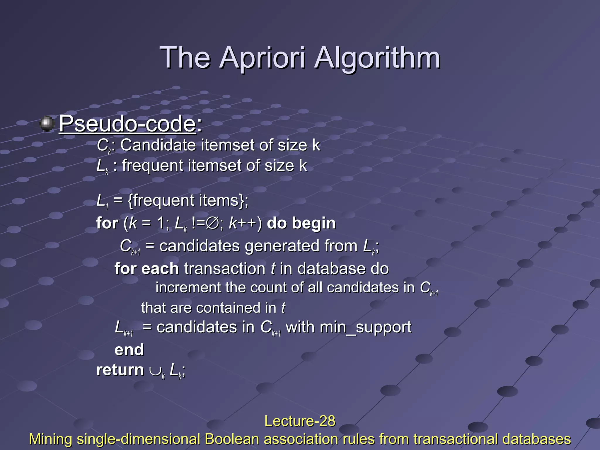 The Apriori AlgorithmThe Apriori Algorithm
Pseudo-codePseudo-code::
CCkk: Candidate itemset of size k: Candidate itemset of size k
LLkk : frequent itemset of size k: frequent itemset of size k
LL11 = {frequent items};= {frequent items};
forfor ((kk = 1;= 1; LLkk !=!=∅∅;; kk++)++) do begindo begin
CCk+1k+1 = candidates generated from= candidates generated from LLkk;;
for eachfor each transactiontransaction tt in database doin database do
increment the count of all candidates inincrement the count of all candidates in CCk+1k+1
that are contained inthat are contained in tt
LLk+1k+1 = candidates in= candidates in CCk+1k+1 with min_supportwith min_support
endend
returnreturn ∪∪kk LLkk;;
Lecture-28Lecture-28
Mining single-dimensional Boolean association rules from transactional databasesMining single-dimensional Boolean association rules from transactional databases
 