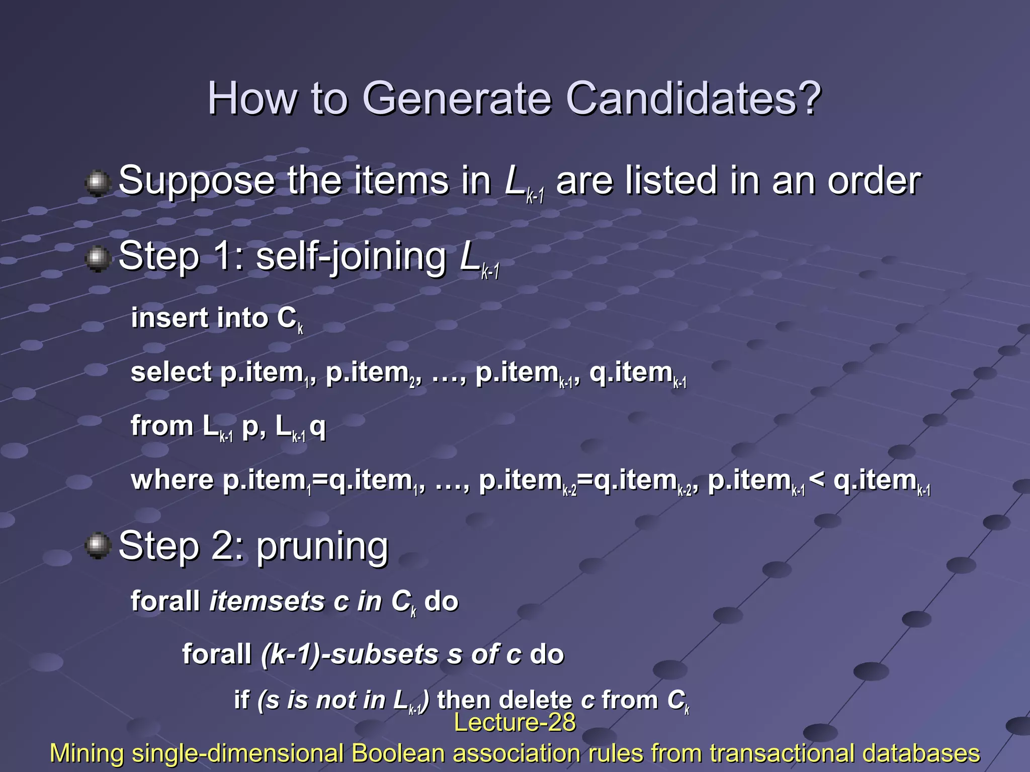 How to Generate Candidates?How to Generate Candidates?
Suppose the items inSuppose the items in LLk-1k-1 are listed in an orderare listed in an order
Step 1: self-joiningStep 1: self-joining LLk-1k-1
insert into Cinsert into Ckk
select p.itemselect p.item11, p.item, p.item22, …, p.item, …, p.itemk-1k-1, q.item, q.itemk-1k-1
from Lfrom Lk-1k-1 p, Lp, Lk-1k-1 qq
where p.itemwhere p.item11=q.item=q.item11, …, p.item, …, p.itemk-2k-2=q.item=q.itemk-2k-2, p.item, p.itemk-1k-1 < q.item< q.itemk-1k-1
Step 2: pruningStep 2: pruning
forallforall itemsets c in Citemsets c in Ckk dodo
forallforall (k-1)-subsets s of c(k-1)-subsets s of c dodo
ifif (s is not in L(s is not in Lk-1k-1)) then deletethen delete cc fromfrom CCkk
Lecture-28Lecture-28
Mining single-dimensional Boolean association rules from transactional databasesMining single-dimensional Boolean association rules from transactional databases
 