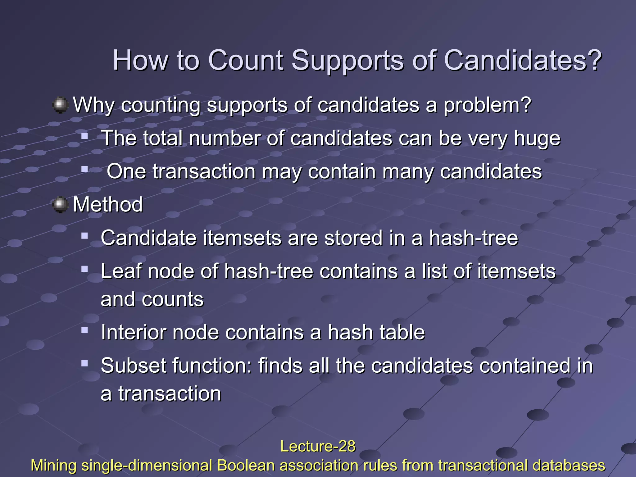 How to Count Supports of Candidates?How to Count Supports of Candidates?
Why counting supports of candidates a problem?Why counting supports of candidates a problem?

The total number of candidates can be very hugeThe total number of candidates can be very huge

One transaction may contain many candidatesOne transaction may contain many candidates
MethodMethod

Candidate itemsets are stored in a hash-treeCandidate itemsets are stored in a hash-tree

Leaf node of hash-tree contains a list of itemsetsLeaf node of hash-tree contains a list of itemsets
and countsand counts

Interior node contains a hash tableInterior node contains a hash table

Subset function: finds all the candidates contained inSubset function: finds all the candidates contained in
a transactiona transaction
Lecture-28Lecture-28
Mining single-dimensional Boolean association rules from transactional databasesMining single-dimensional Boolean association rules from transactional databases
 