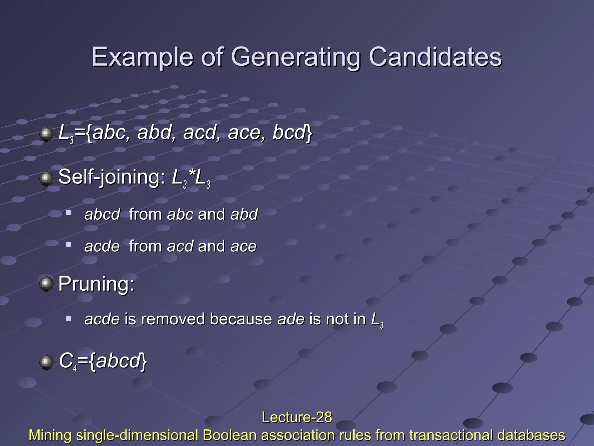 Example of Generating CandidatesExample of Generating Candidates
LL33=={{abc, abd, acd, ace, bcdabc, abd, acd, ace, bcd}}
Self-joining:Self-joining: LL33*L*L33

abcdabcd fromfrom abcabc andand abdabd

acdeacde fromfrom acdacd andand aceace
Pruning:Pruning:
 acdeacde is removed becauseis removed because adeade is not inis not in LL33
CC44={={abcdabcd}}
Lecture-28Lecture-28
Mining single-dimensional Boolean association rules from transactional databasesMining single-dimensional Boolean association rules from transactional databases
 