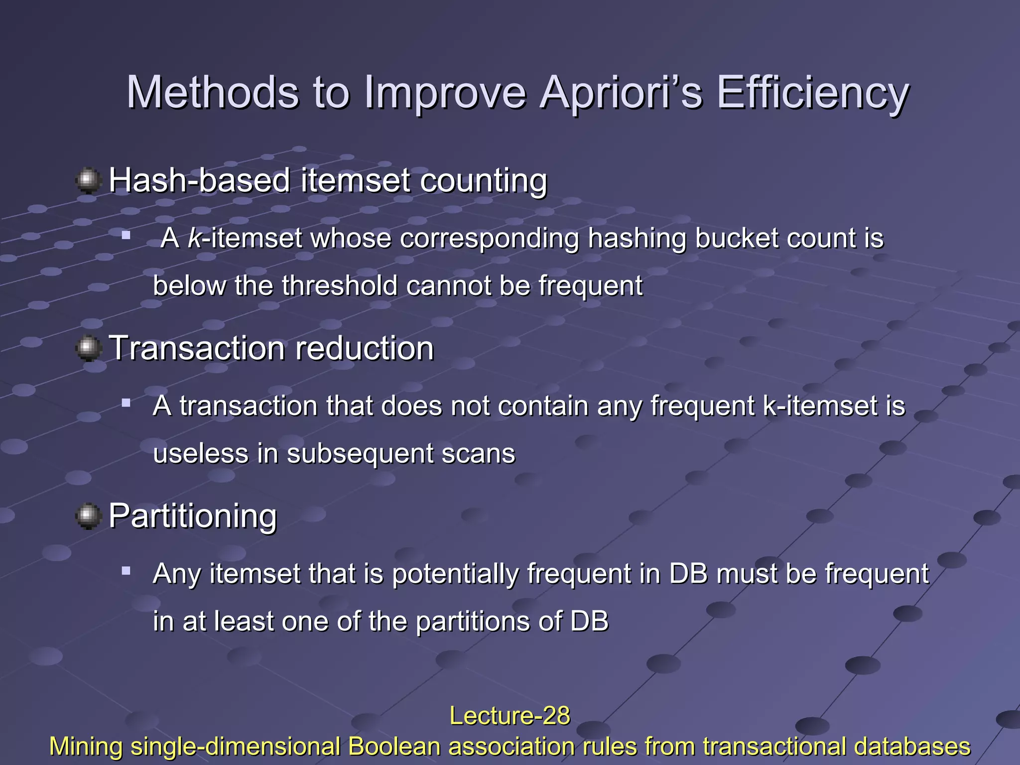 Methods to Improve Apriori’s EfficiencyMethods to Improve Apriori’s Efficiency
Hash-based itemset countingHash-based itemset counting

AA kk-itemset whose corresponding hashing bucket count is-itemset whose corresponding hashing bucket count is
below the threshold cannot be frequentbelow the threshold cannot be frequent
Transaction reductionTransaction reduction

A transaction that does not contain any frequent k-itemset isA transaction that does not contain any frequent k-itemset is
useless in subsequent scansuseless in subsequent scans
PartitioningPartitioning

Any itemset that is potentially frequent in DB must be frequentAny itemset that is potentially frequent in DB must be frequent
in at least one of the partitions of DBin at least one of the partitions of DB
Lecture-28Lecture-28
Mining single-dimensional Boolean association rules from transactional databasesMining single-dimensional Boolean association rules from transactional databases
 