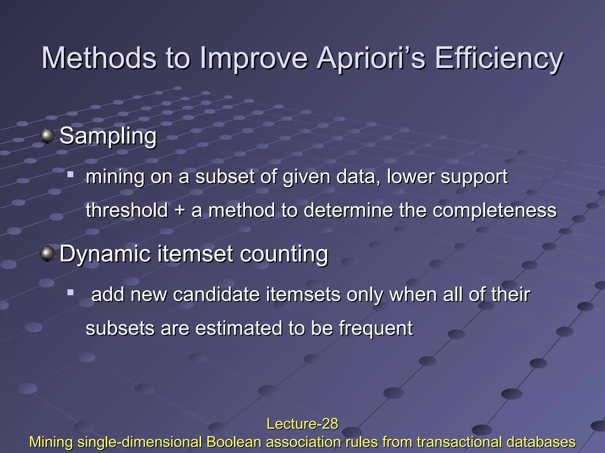 Methods to Improve Apriori’s EfficiencyMethods to Improve Apriori’s Efficiency
SamplingSampling

mining on a subset of given data, lower supportmining on a subset of given data, lower support
threshold + a method to determine the completenessthreshold + a method to determine the completeness
Dynamic itemset countingDynamic itemset counting

add new candidate itemsets only when all of theiradd new candidate itemsets only when all of their
subsets are estimated to be frequentsubsets are estimated to be frequent
Lecture-28Lecture-28
Mining single-dimensional Boolean association rules from transactional databasesMining single-dimensional Boolean association rules from transactional databases
 
