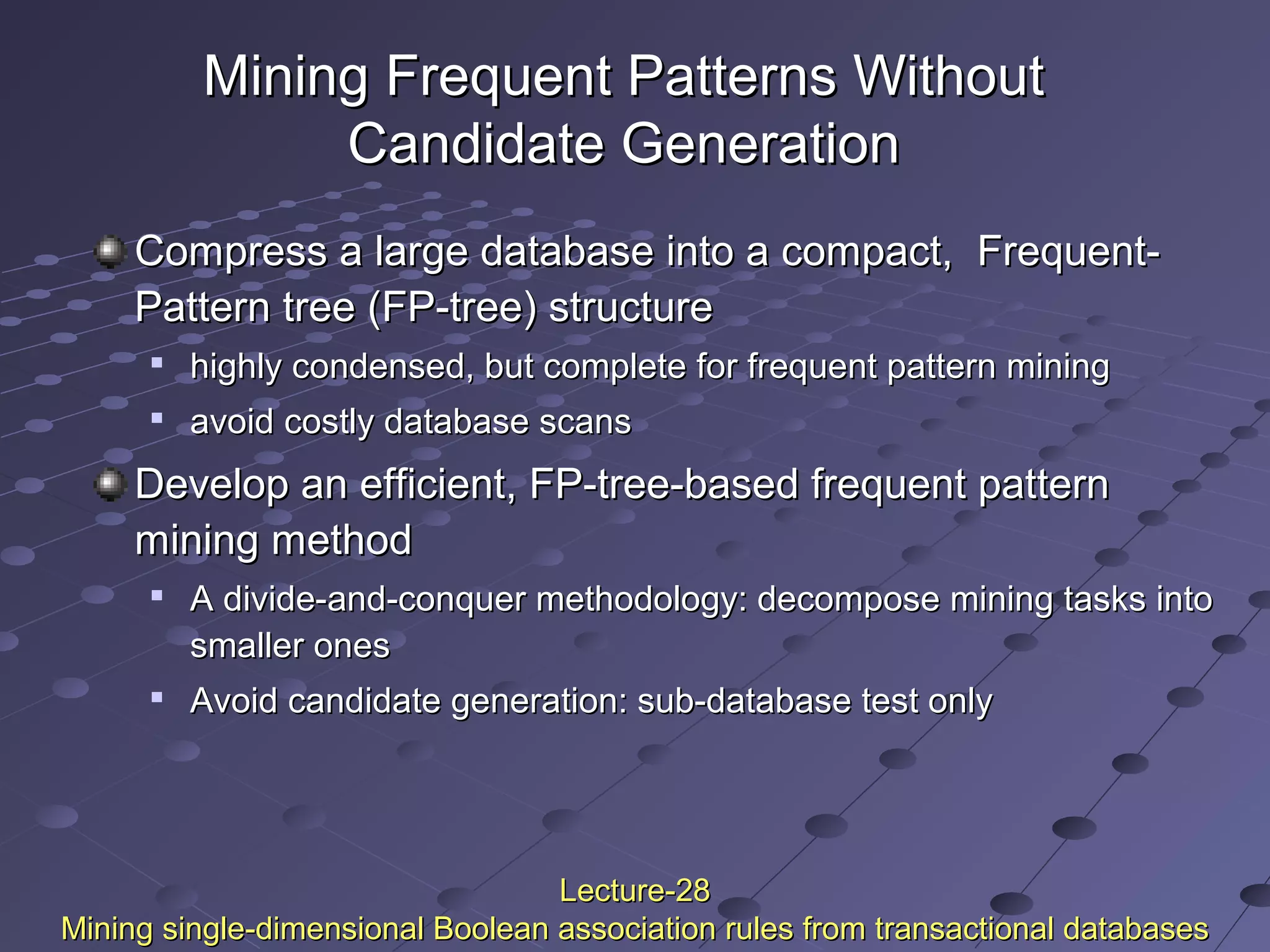 Mining Frequent Patterns WithoutMining Frequent Patterns Without
Candidate GenerationCandidate Generation
Compress a large database into a compact, Frequent-Compress a large database into a compact, Frequent-
Pattern tree (FP-tree) structurePattern tree (FP-tree) structure

highly condensed, but complete for frequent pattern mininghighly condensed, but complete for frequent pattern mining

avoid costly database scansavoid costly database scans
Develop an efficient, FP-tree-based frequent patternDevelop an efficient, FP-tree-based frequent pattern
mining methodmining method

A divide-and-conquer methodology: decompose mining tasks intoA divide-and-conquer methodology: decompose mining tasks into
smaller onessmaller ones

Avoid candidate generation: sub-database test onlyAvoid candidate generation: sub-database test only
Lecture-28Lecture-28
Mining single-dimensional Boolean association rules from transactional databasesMining single-dimensional Boolean association rules from transactional databases
 