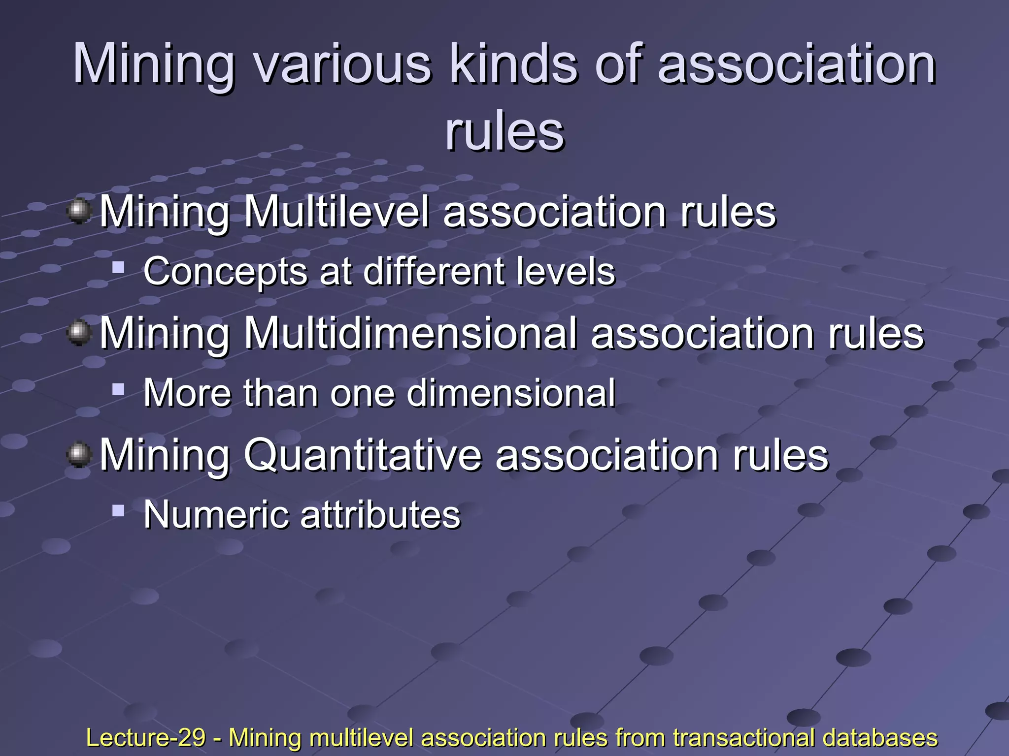 Mining various kinds of associationMining various kinds of association
rulesrules
Mining Multilevel association rulesMining Multilevel association rules

Concepts at different levelsConcepts at different levels
Mining Multidimensional association rulesMining Multidimensional association rules

More than one dimensionalMore than one dimensional
Mining Quantitative association rulesMining Quantitative association rules

Numeric attributesNumeric attributes
Lecture-29 - Mining multilevel association rules from transactional databasesLecture-29 - Mining multilevel association rules from transactional databases
 