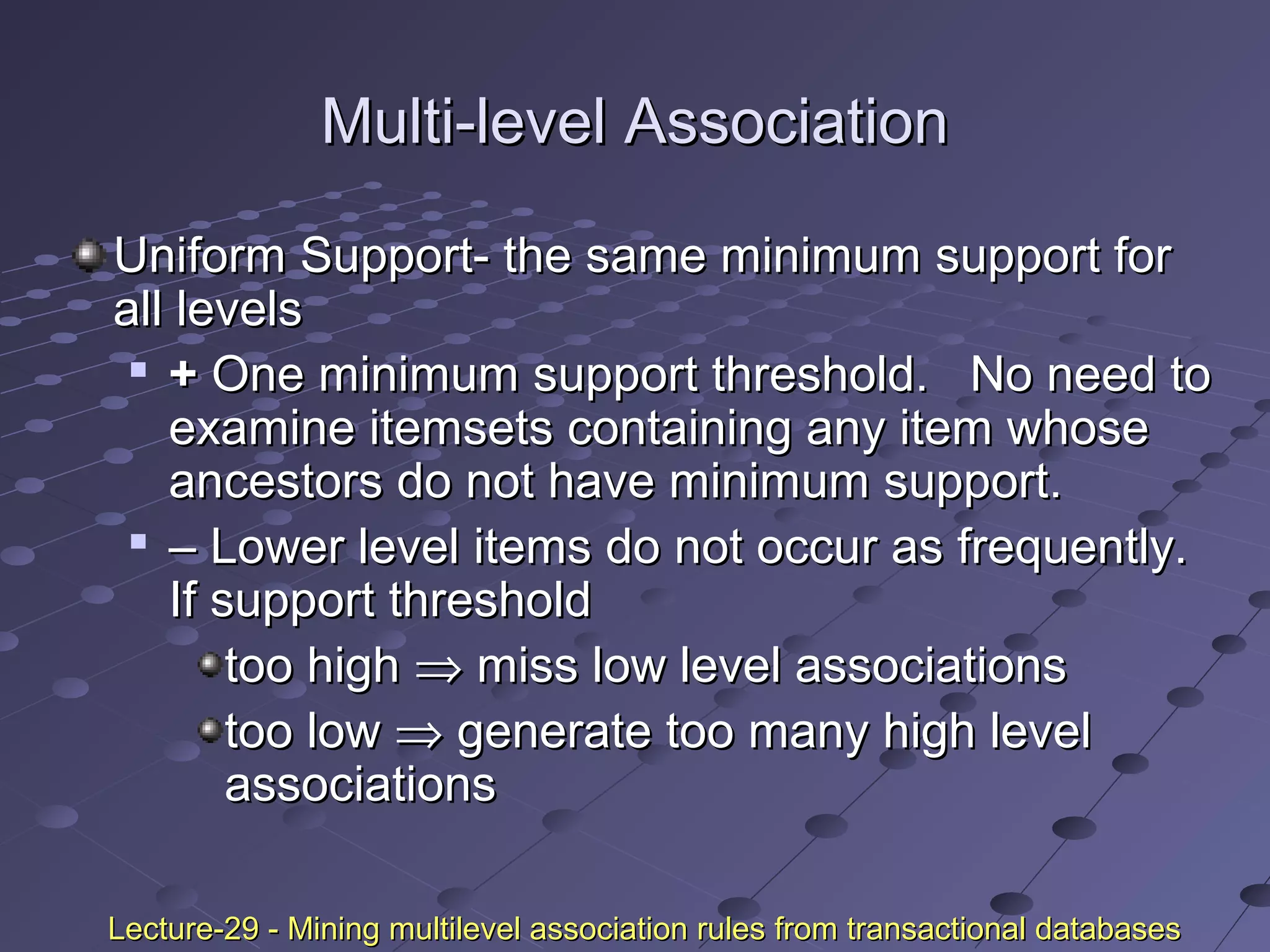 Multi-level AssociationMulti-level Association
Uniform Support- the same minimum support forUniform Support- the same minimum support for
all levelsall levels

++ One minimum support threshold. No need toOne minimum support threshold. No need to
examine itemsets containing any item whoseexamine itemsets containing any item whose
ancestors do not have minimum support.ancestors do not have minimum support.

–– Lower level items do not occur as frequently.Lower level items do not occur as frequently.
If support thresholdIf support threshold
too hightoo high ⇒⇒ miss low level associationsmiss low level associations
too lowtoo low ⇒⇒ generate too many high levelgenerate too many high level
associationsassociations
Lecture-29 - Mining multilevel association rules from transactional databasesLecture-29 - Mining multilevel association rules from transactional databases
 