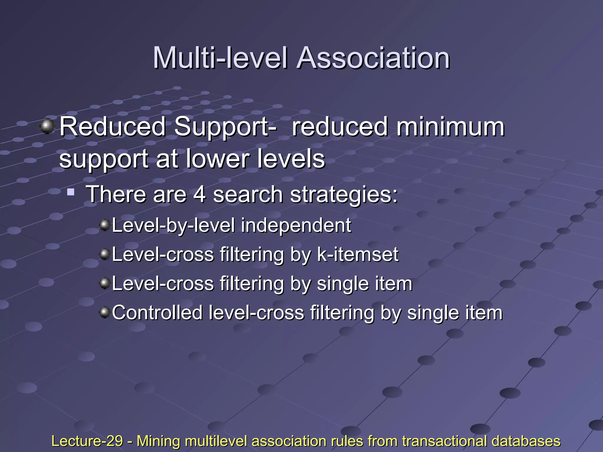 Multi-level AssociationMulti-level Association
Reduced Support- reduced minimumReduced Support- reduced minimum
support at lower levelssupport at lower levels

There are 4 search strategies:There are 4 search strategies:
Level-by-level independentLevel-by-level independent
Level-cross filtering by k-itemsetLevel-cross filtering by k-itemset
Level-cross filtering by single itemLevel-cross filtering by single item
Controlled level-cross filtering by single itemControlled level-cross filtering by single item
Lecture-29 - Mining multilevel association rules from transactional databasesLecture-29 - Mining multilevel association rules from transactional databases
 