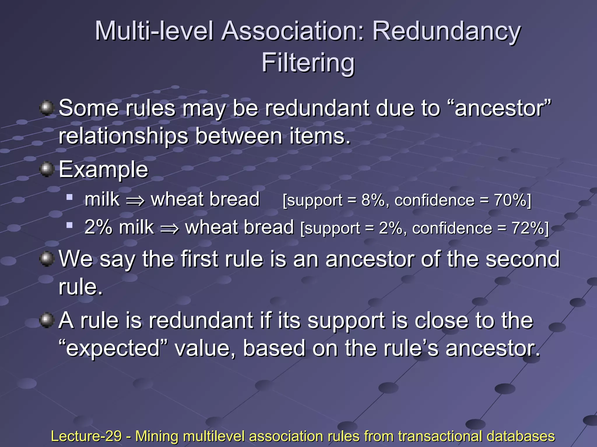 Multi-level Association: RedundancyMulti-level Association: Redundancy
FilteringFiltering
Some rules may be redundant due to “ancestor”Some rules may be redundant due to “ancestor”
relationships between items.relationships between items.
ExampleExample

milkmilk ⇒⇒ wheat breadwheat bread [support = 8%, confidence = 70%][support = 8%, confidence = 70%]

2% milk2% milk ⇒⇒ wheat breadwheat bread [support = 2%, confidence = 72%][support = 2%, confidence = 72%]
We say the first rule is an ancestor of the secondWe say the first rule is an ancestor of the second
rule.rule.
A rule is redundant if its support is close to theA rule is redundant if its support is close to the
“expected” value, based on the rule’s ancestor.“expected” value, based on the rule’s ancestor.
Lecture-29 - Mining multilevel association rules from transactional databasesLecture-29 - Mining multilevel association rules from transactional databases
 