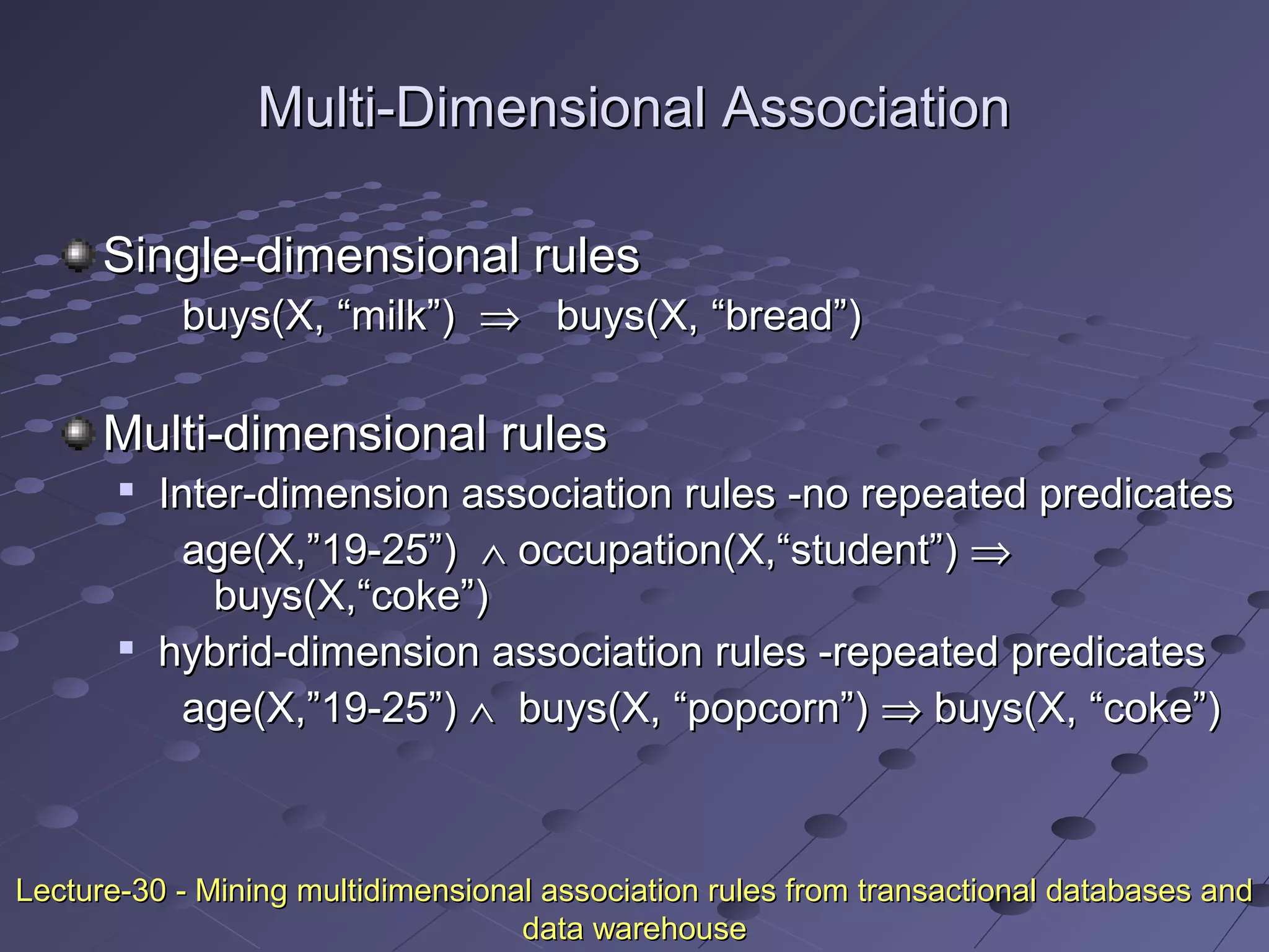Multi-Dimensional AssociationMulti-Dimensional Association
Single-dimensional rulesSingle-dimensional rules
buys(X, “milk”)buys(X, “milk”) ⇒⇒ buys(X, “bread”)buys(X, “bread”)
Multi-dimensional rulesMulti-dimensional rules

Inter-dimension association rules -no repeated predicatesInter-dimension association rules -no repeated predicates
age(X,”19-25”)age(X,”19-25”) ∧∧ occupation(X,“student”)occupation(X,“student”) ⇒⇒
buys(X,“coke”)buys(X,“coke”)

hybrid-dimension association rules -repeated predicateshybrid-dimension association rules -repeated predicates
age(X,”19-25”)age(X,”19-25”) ∧∧ buys(X, “popcorn”)buys(X, “popcorn”) ⇒⇒ buys(X, “coke”)buys(X, “coke”)
Lecture-30 - Mining multidimensional association rules from transactional databases andLecture-30 - Mining multidimensional association rules from transactional databases and
data warehousedata warehouse
 