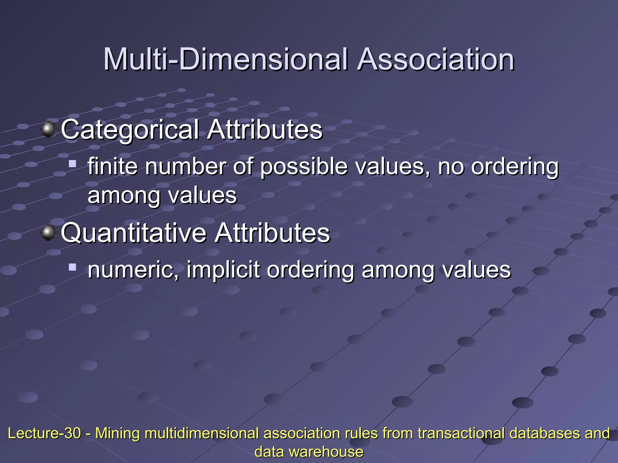 Multi-Dimensional AssociationMulti-Dimensional Association
Categorical AttributesCategorical Attributes

finite number of possible values, no orderingfinite number of possible values, no ordering
among valuesamong values
Quantitative AttributesQuantitative Attributes

numeric, implicit ordering among valuesnumeric, implicit ordering among values
Lecture-30 - Mining multidimensional association rules from transactional databases andLecture-30 - Mining multidimensional association rules from transactional databases and
data warehousedata warehouse
 