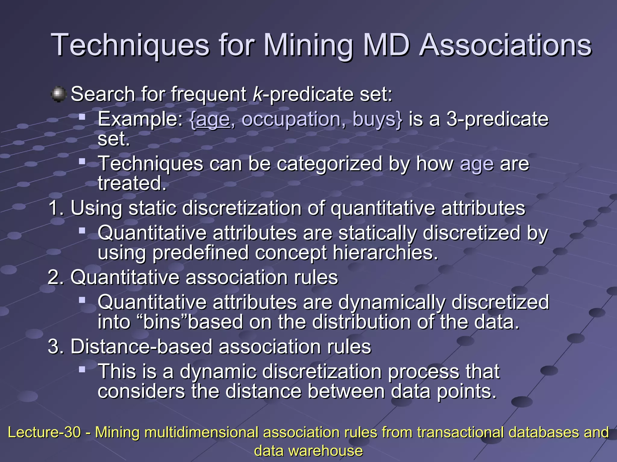 Techniques for Mining MD AssociationsTechniques for Mining MD Associations
Search for frequentSearch for frequent kk-predicate set:-predicate set:

Example:Example: {{ageage, occupation, buys}, occupation, buys} is a 3-predicateis a 3-predicate
set.set.

Techniques can be categorized by howTechniques can be categorized by how ageage areare
treated.treated.
1. Using static discretization of quantitative attributes1. Using static discretization of quantitative attributes

Quantitative attributes are statically discretized byQuantitative attributes are statically discretized by
using predefined concept hierarchies.using predefined concept hierarchies.
2. Quantitative association rules2. Quantitative association rules

Quantitative attributes are dynamically discretizedQuantitative attributes are dynamically discretized
into “bins”based on the distribution of the data.into “bins”based on the distribution of the data.
3. Distance-based association rules3. Distance-based association rules

This is a dynamic discretization process thatThis is a dynamic discretization process that
considers the distance between data points.considers the distance between data points.
Lecture-30 - Mining multidimensional association rules from transactional databases andLecture-30 - Mining multidimensional association rules from transactional databases and
data warehousedata warehouse
 