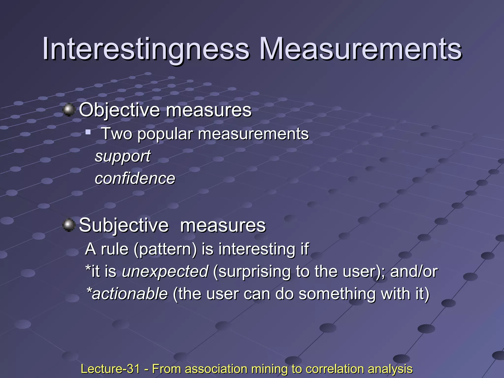 Interestingness MeasurementsInterestingness Measurements
Objective measuresObjective measures

Two popular measurementsTwo popular measurements
supportsupport
confidenceconfidence
Subjective measuresSubjective measures
A rule (pattern) is interesting ifA rule (pattern) is interesting if
*it is*it is unexpectedunexpected (surprising to the user); and/or(surprising to the user); and/or
*actionable*actionable (the user can do something with it)(the user can do something with it)
Lecture-31 - From association mining to correlation analysisLecture-31 - From association mining to correlation analysis
 