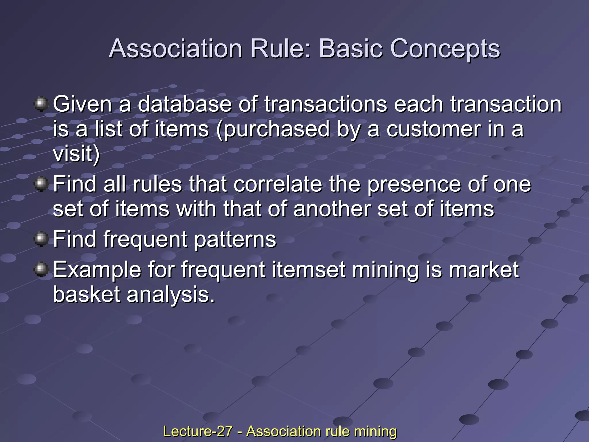Association Rule: Basic ConceptsAssociation Rule: Basic Concepts
Given a database of transactions each transactionGiven a database of transactions each transaction
is a list of items (purchased by a customer in ais a list of items (purchased by a customer in a
visit)visit)
Find all rules that correlate the presence of oneFind all rules that correlate the presence of one
set of items with that of another set of itemsset of items with that of another set of items
Find frequent patternsFind frequent patterns
Example for frequent itemset mining is marketExample for frequent itemset mining is market
basket analysis.basket analysis.
Lecture-27 - Association rule miningLecture-27 - Association rule mining
 