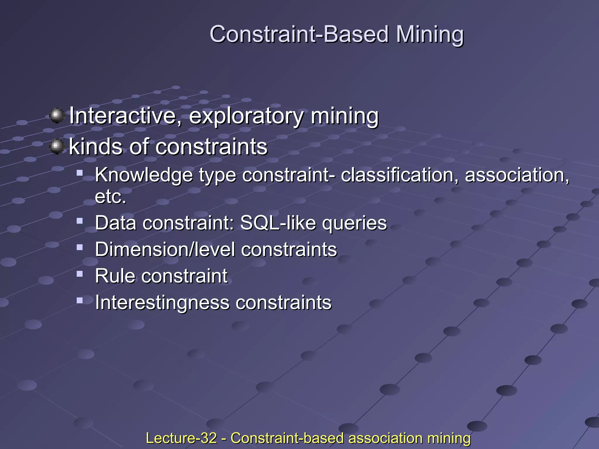 Constraint-Based MiningConstraint-Based Mining
Interactive, exploratory miningInteractive, exploratory mining
kinds of constraintskinds of constraints

Knowledge type constraint- classification, association,Knowledge type constraint- classification, association,
etc.etc.

Data constraint: SQL-like queriesData constraint: SQL-like queries

Dimension/level constraintsDimension/level constraints

Rule constraintRule constraint

Interestingness constraintsInterestingness constraints
Lecture-32 - Constraint-based association miningLecture-32 - Constraint-based association mining
 