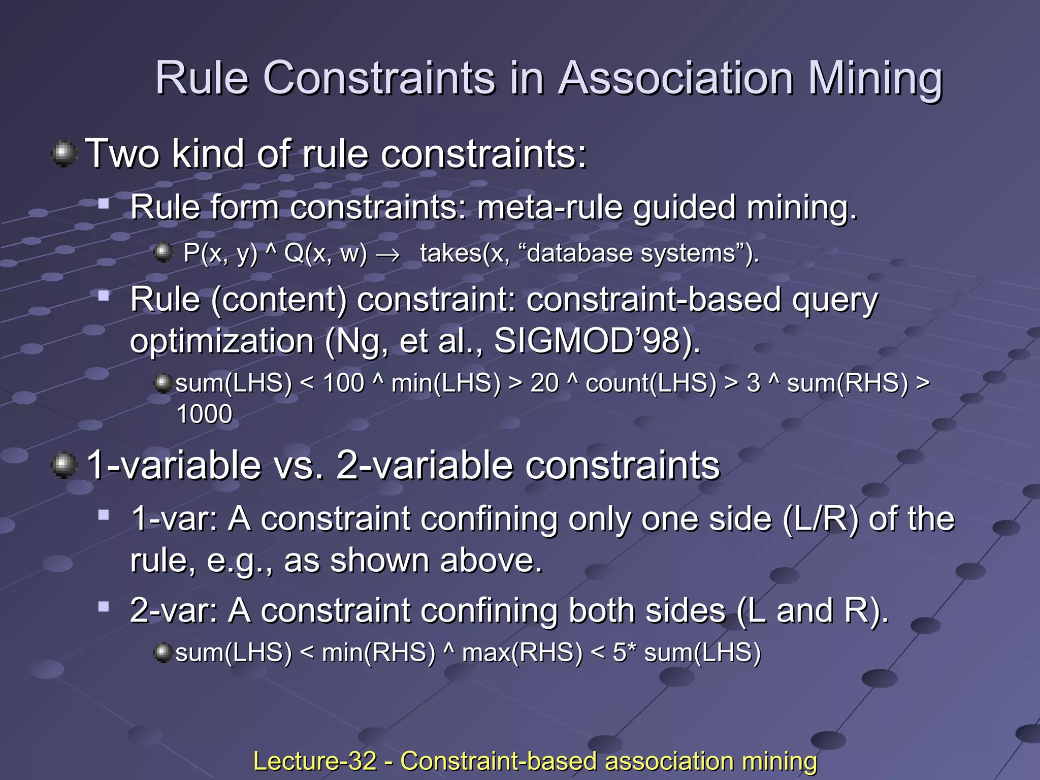 Rule Constraints in Association MiningRule Constraints in Association Mining
Two kind of rule constraints:Two kind of rule constraints:

Rule form constraints: meta-rule guided mining.Rule form constraints: meta-rule guided mining.
P(x, y) ^ Q(x, w)P(x, y) ^ Q(x, w) →→ takes(x, “database systems”).takes(x, “database systems”).

Rule (content) constraint: constraint-based queryRule (content) constraint: constraint-based query
optimization (Ng, et al., SIGMOD’98).optimization (Ng, et al., SIGMOD’98).
sum(LHS) < 100 ^ min(LHS) > 20 ^ count(LHS) > 3 ^ sum(RHS) >sum(LHS) < 100 ^ min(LHS) > 20 ^ count(LHS) > 3 ^ sum(RHS) >
10001000
1-variable vs. 2-variable constraints1-variable vs. 2-variable constraints

1-var: A constraint confining only one side (L/R) of the1-var: A constraint confining only one side (L/R) of the
rule, e.g., as shown above.rule, e.g., as shown above.

2-var: A constraint confining both sides (L and R).2-var: A constraint confining both sides (L and R).
sum(LHS) < min(RHS) ^ max(RHS) < 5* sum(LHS)sum(LHS) < min(RHS) ^ max(RHS) < 5* sum(LHS)
Lecture-32 - Constraint-based association miningLecture-32 - Constraint-based association mining
 