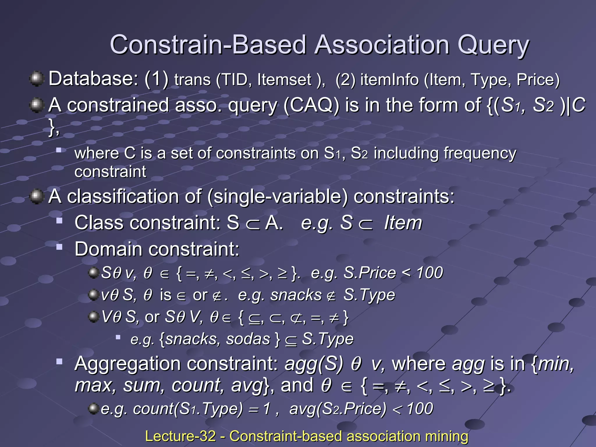 Constrain-Based Association QueryConstrain-Based Association Query
Database: (1)Database: (1) trans (TID, Itemset ),trans (TID, Itemset ), (2)(2) itemInfo (Item, Type, Price)itemInfo (Item, Type, Price)
A constrained asso. query (CAQ) is in the form of {(A constrained asso. query (CAQ) is in the form of {(SS11, S, S22 ))|C|C
},},

where C is a set of constraints on Swhere C is a set of constraints on S11, S, S22 including frequencyincluding frequency
constraintconstraint
A classification of (single-variable) constraints:A classification of (single-variable) constraints:

Class constraint: SClass constraint: S ⊂⊂ A.A. e.g. Se.g. S ⊂⊂ ItemItem

Domain constraint:Domain constraint:
SSθθ v,v, θθ ∈∈ {{ ==,, ≠≠,, <<,, ≤≤,, >>,, ≥≥ }}. e.g. S.Price < 100. e.g. S.Price < 100
vvθθ S,S, θθ isis ∈∈ oror ∉∉. e.g. snacks. e.g. snacks ∉∉ S.TypeS.Type
VVθθ S,S, oror SSθθ V,V, θθ ∈∈ {{ ⊆⊆,, ⊂⊂,, ⊄⊄,, ==,, ≠≠ }}

e.g.e.g. {{snacks, sodassnacks, sodas }} ⊆⊆ S.TypeS.Type

Aggregation constraint:Aggregation constraint: agg(S)agg(S) θθ v,v, wherewhere aggagg is in {is in {min,min,
max, sum, count, avgmax, sum, count, avg}, and}, and θθ ∈∈ {{ ==,, ≠≠,, <<,, ≤≤,, >>,, ≥≥ }.}.
e.g. count(Se.g. count(S11.Type).Type) == 1 , avg(S1 , avg(S22.Price).Price) << 100100
Lecture-32 - Constraint-based association miningLecture-32 - Constraint-based association mining
 
