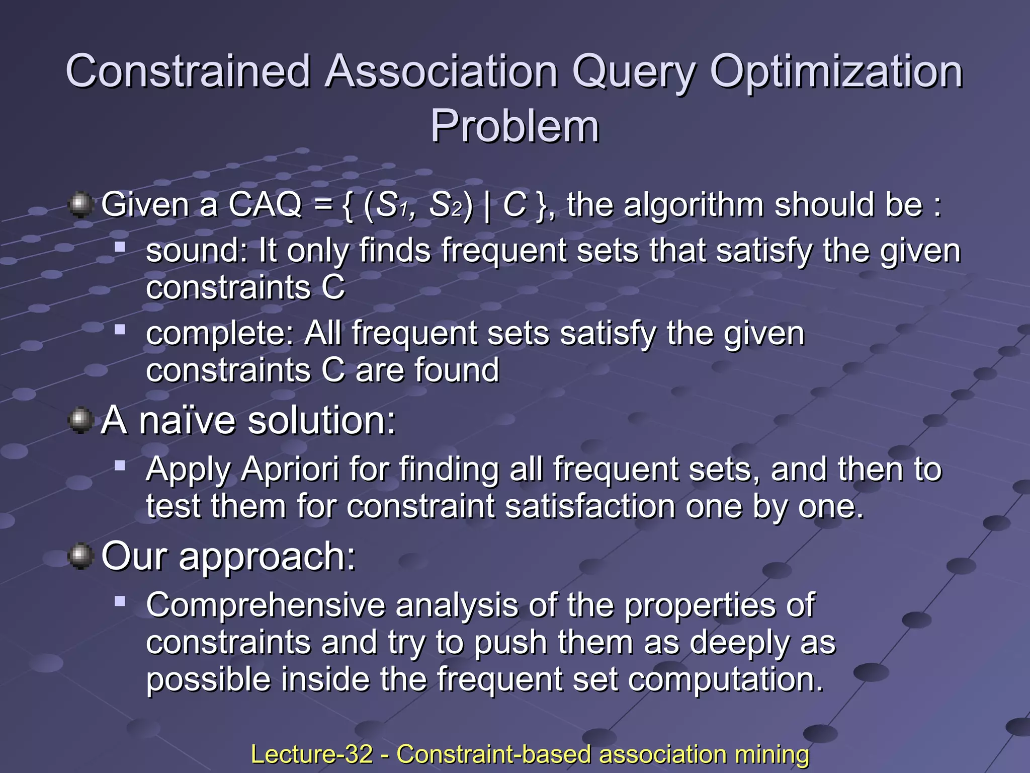 Constrained Association Query OptimizationConstrained Association Query Optimization
ProblemProblem
Given a CAQGiven a CAQ == { ({ (SS11, S, S22)) | C| C }, the algorithm should be :}, the algorithm should be :

sound: It only finds frequent sets that satisfy the givensound: It only finds frequent sets that satisfy the given
constraints Cconstraints C

complete: All frequent sets satisfy the givencomplete: All frequent sets satisfy the given
constraints C are foundconstraints C are found
A naïve solution:A naïve solution:

Apply Apriori for finding all frequent sets, and then toApply Apriori for finding all frequent sets, and then to
test them for constraint satisfaction one by one.test them for constraint satisfaction one by one.
Our approach:Our approach:

Comprehensive analysis of the properties ofComprehensive analysis of the properties of
constraints and try to push them as deeply asconstraints and try to push them as deeply as
possible inside the frequent set computation.possible inside the frequent set computation.
Lecture-32 - Constraint-based association miningLecture-32 - Constraint-based association mining
 