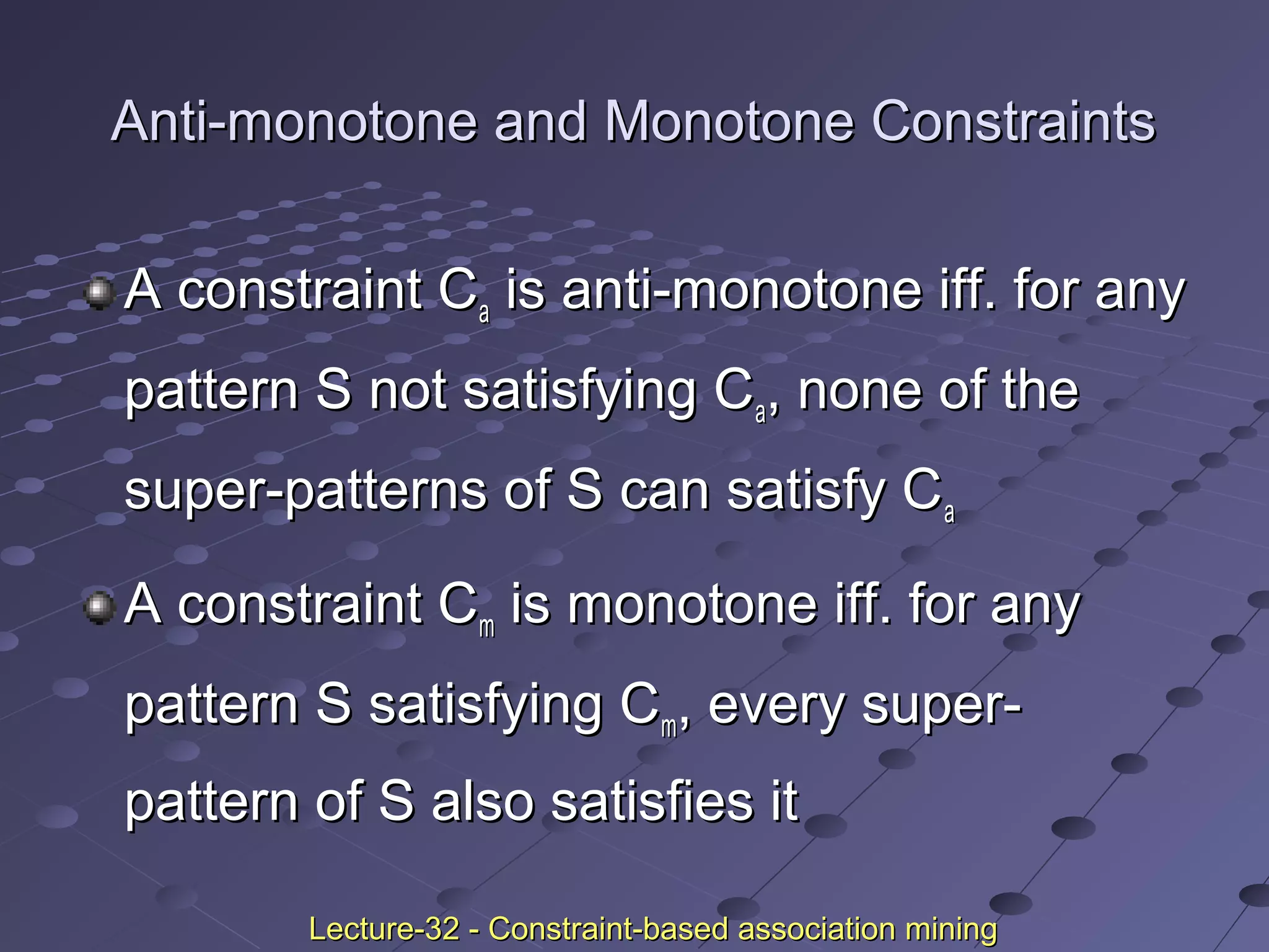 Anti-monotone and Monotone ConstraintsAnti-monotone and Monotone Constraints
A constraint CA constraint Caa is anti-monotone iff. for anyis anti-monotone iff. for any
pattern S not satisfying Cpattern S not satisfying Caa, none of the, none of the
super-patterns of S can satisfy Csuper-patterns of S can satisfy Caa
A constraint CA constraint Cmm is monotone iff. for anyis monotone iff. for any
pattern S satisfying Cpattern S satisfying Cmm, every super-, every super-
pattern of S also satisfies itpattern of S also satisfies it
Lecture-32 - Constraint-based association miningLecture-32 - Constraint-based association mining
 