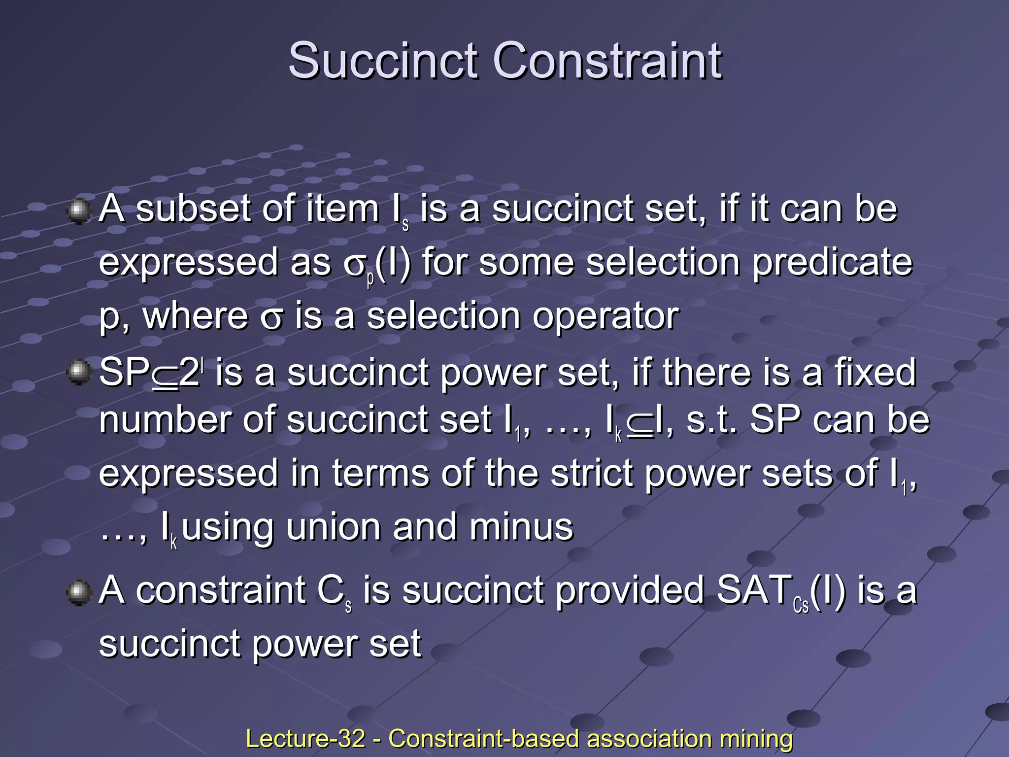 Succinct ConstraintSuccinct Constraint
A subset of item IA subset of item Iss is a succinct set, if it can beis a succinct set, if it can be
expressed asexpressed as σσpp(I) for some selection predicate(I) for some selection predicate
p, wherep, where σσ is a selection operatoris a selection operator
SPSP⊆⊆22II
is a succinct power set, if there is a fixedis a succinct power set, if there is a fixed
number of succinct set Inumber of succinct set I11, …, I, …, Ikk ⊆⊆I, s.t. SP can beI, s.t. SP can be
expressed in terms of the strict power sets of Iexpressed in terms of the strict power sets of I11,,
…, I…, Ikk using union and minususing union and minus
A constraint CA constraint Css is succinct provided SATis succinct provided SATCsCs(I) is a(I) is a
succinct power setsuccinct power set
Lecture-32 - Constraint-based association miningLecture-32 - Constraint-based association mining
 