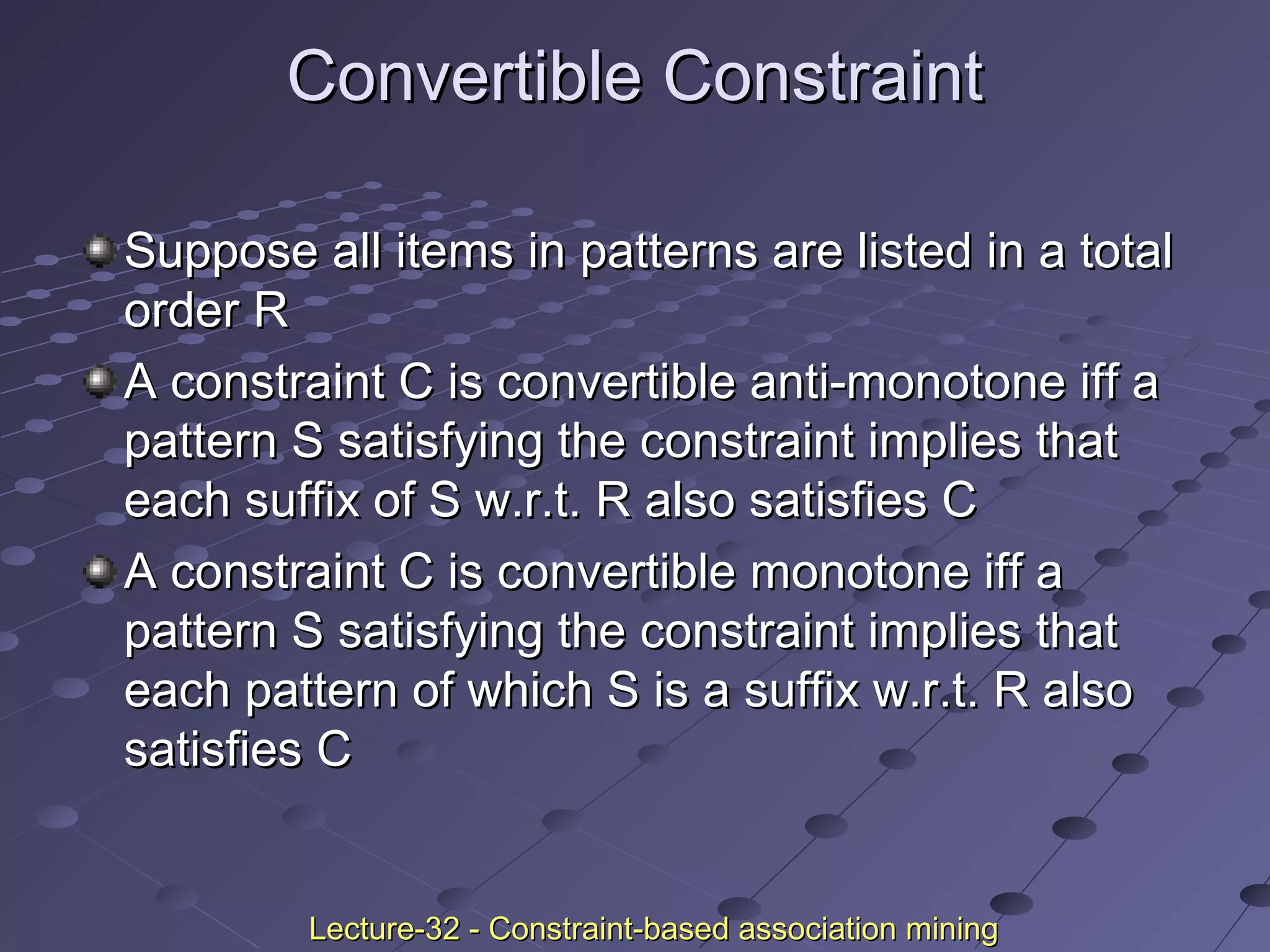 Convertible ConstraintConvertible Constraint
Suppose all items in patterns are listed in a totalSuppose all items in patterns are listed in a total
order Rorder R
A constraint C is convertible anti-monotone iff aA constraint C is convertible anti-monotone iff a
pattern S satisfying the constraint implies thatpattern S satisfying the constraint implies that
each suffix of S w.r.t. R also satisfies Ceach suffix of S w.r.t. R also satisfies C
A constraint C is convertible monotone iff aA constraint C is convertible monotone iff a
pattern S satisfying the constraint implies thatpattern S satisfying the constraint implies that
each pattern of which S is a suffix w.r.t. R alsoeach pattern of which S is a suffix w.r.t. R also
satisfies Csatisfies C
Lecture-32 - Constraint-based association miningLecture-32 - Constraint-based association mining
 