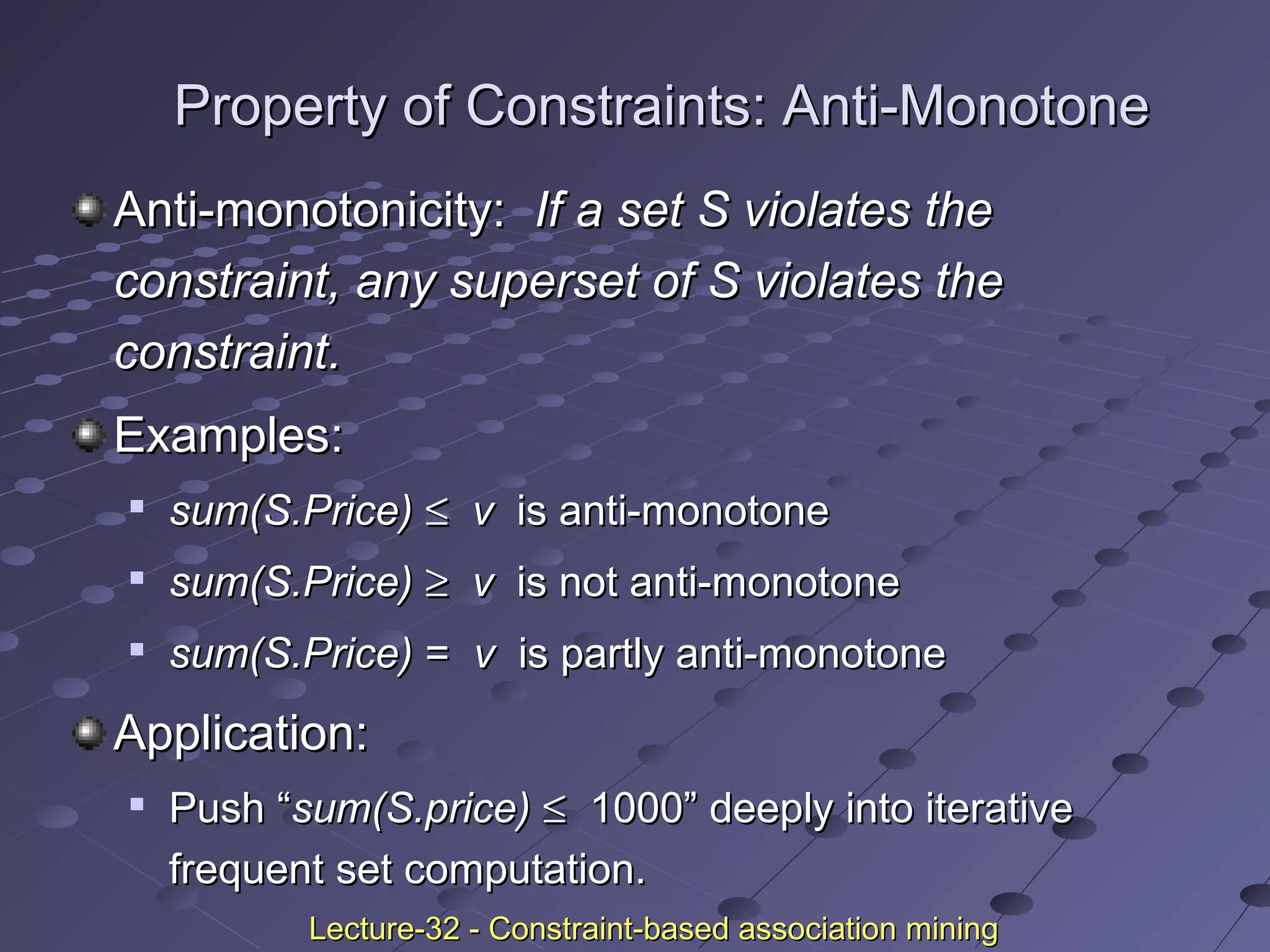 Property of Constraints: Anti-MonotoneProperty of Constraints: Anti-Monotone
Anti-monotonicity:Anti-monotonicity: If a set S violates theIf a set S violates the
constraint, any superset of S violates theconstraint, any superset of S violates the
constraint.constraint.
Examples:Examples:

sum(S.Price)sum(S.Price) ≤≤ vv is anti-monotoneis anti-monotone

sum(S.Price)sum(S.Price) ≥≥ vv is not anti-monotoneis not anti-monotone

sum(S.Price)sum(S.Price) == vv is partly anti-monotoneis partly anti-monotone
Application:Application:

Push “Push “sum(S.price)sum(S.price) ≤≤ 1000” deeply into iterative1000” deeply into iterative
frequent set computation.frequent set computation.
Lecture-32 - Constraint-based association miningLecture-32 - Constraint-based association mining
 