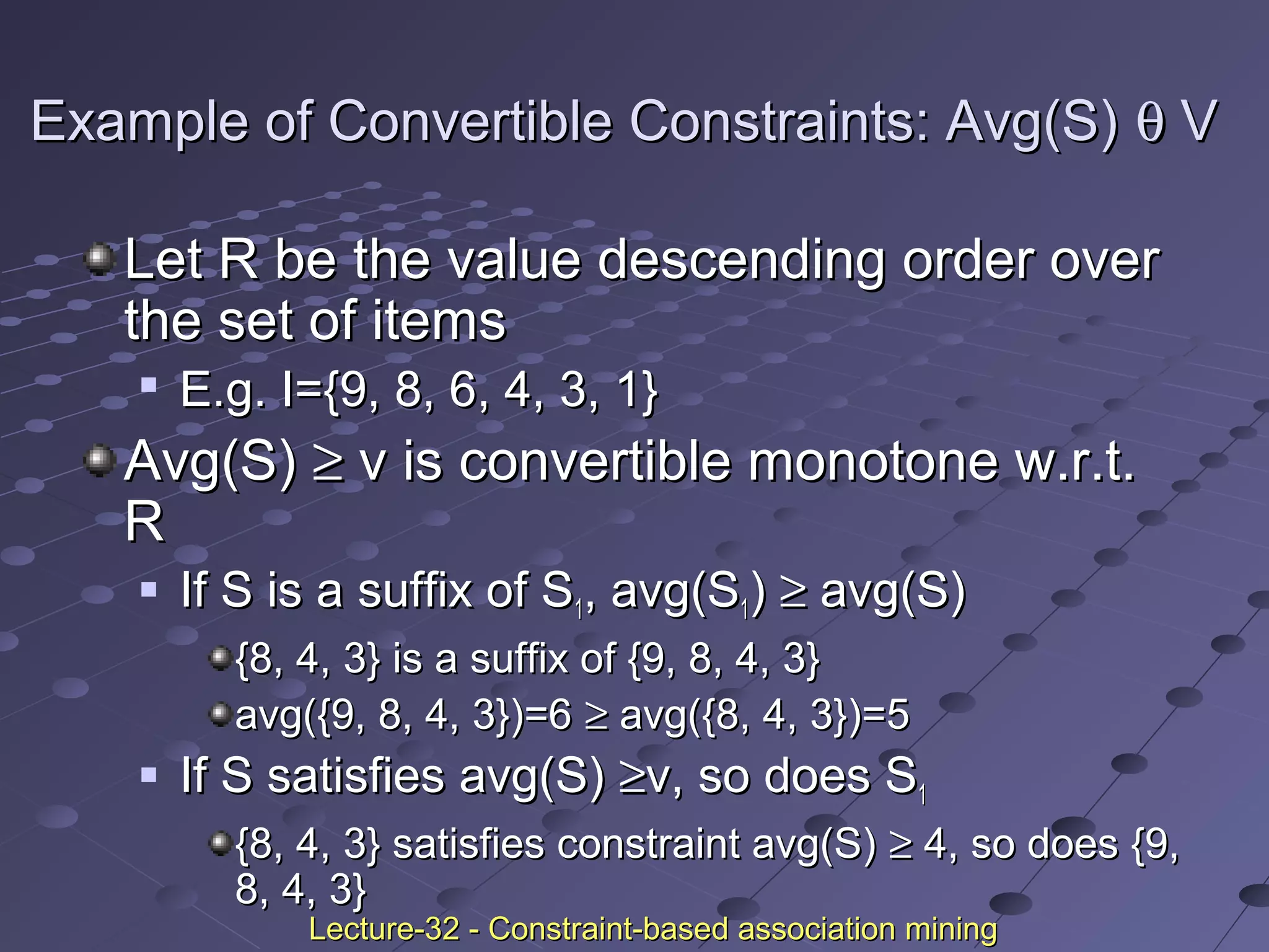 Example of Convertible Constraints: Avg(S)Example of Convertible Constraints: Avg(S) θθ VV
Let R be the value descending order overLet R be the value descending order over
the set of itemsthe set of items

E.g. I={9, 8, 6, 4, 3, 1}E.g. I={9, 8, 6, 4, 3, 1}
Avg(S)Avg(S) ≥≥ v is convertible monotone w.r.t.v is convertible monotone w.r.t.
RR
 If S is a suffix of SIf S is a suffix of S11, avg(S, avg(S11)) ≥≥ avg(S)avg(S)
{8, 4, 3} is a suffix of {9, 8, 4, 3}{8, 4, 3} is a suffix of {9, 8, 4, 3}
avg({9, 8, 4, 3})=6avg({9, 8, 4, 3})=6 ≥≥ avg({8, 4, 3})=5avg({8, 4, 3})=5
 If S satisfies avg(S)If S satisfies avg(S) ≥≥v, so does Sv, so does S11
{8, 4, 3} satisfies constraint avg(S){8, 4, 3} satisfies constraint avg(S) ≥≥ 4, so does {9,4, so does {9,
8, 4, 3}8, 4, 3}
Lecture-32 - Constraint-based association miningLecture-32 - Constraint-based association mining
 