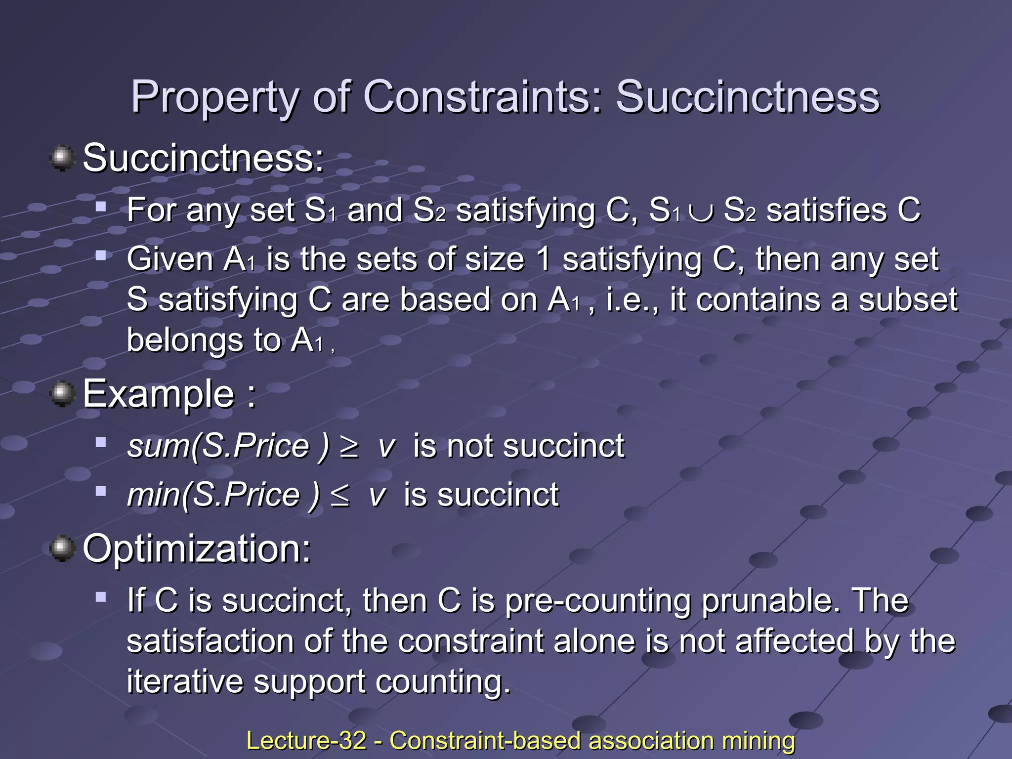 Property of Constraints: SuccinctnessProperty of Constraints: Succinctness
Succinctness:Succinctness:

For any set SFor any set S11 and Sand S22 satisfying C, Ssatisfying C, S11 ∪∪ SS22 satisfies Csatisfies C

Given AGiven A11 is the sets of size 1 satisfying C, then any setis the sets of size 1 satisfying C, then any set
S satisfying C are based on AS satisfying C are based on A11 , i.e., it contains a subset, i.e., it contains a subset
belongs to Abelongs to A1 ,1 ,
Example :Example :

sum(S.Price )sum(S.Price ) ≥≥ vv is not succinctis not succinct

min(S.Price )min(S.Price ) ≤≤ vv is succinctis succinct
Optimization:Optimization:

If C is succinct, then C is pre-counting prunable. TheIf C is succinct, then C is pre-counting prunable. The
satisfaction of the constraint alone is not affected by thesatisfaction of the constraint alone is not affected by the
iterative support counting.iterative support counting.
Lecture-32 - Constraint-based association miningLecture-32 - Constraint-based association mining
 