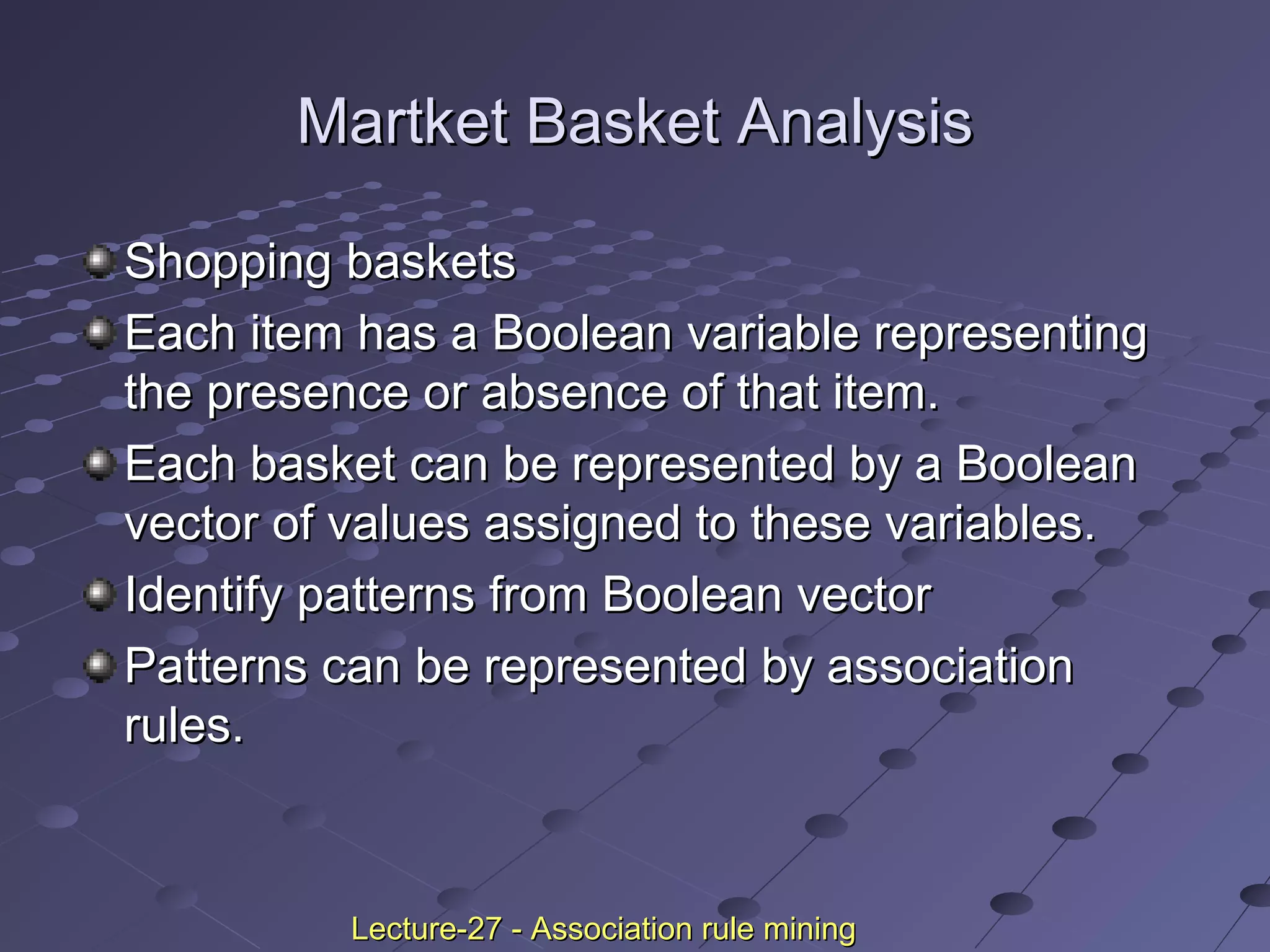 Martket Basket AnalysisMartket Basket Analysis
Shopping basketsShopping baskets
Each item has a Boolean variable representingEach item has a Boolean variable representing
the presence or absence of that item.the presence or absence of that item.
Each basket can be represented by a BooleanEach basket can be represented by a Boolean
vector of values assigned to these variables.vector of values assigned to these variables.
Identify patterns from Boolean vectorIdentify patterns from Boolean vector
Patterns can be represented by associationPatterns can be represented by association
rules.rules.
Lecture-27 - Association rule miningLecture-27 - Association rule mining
 