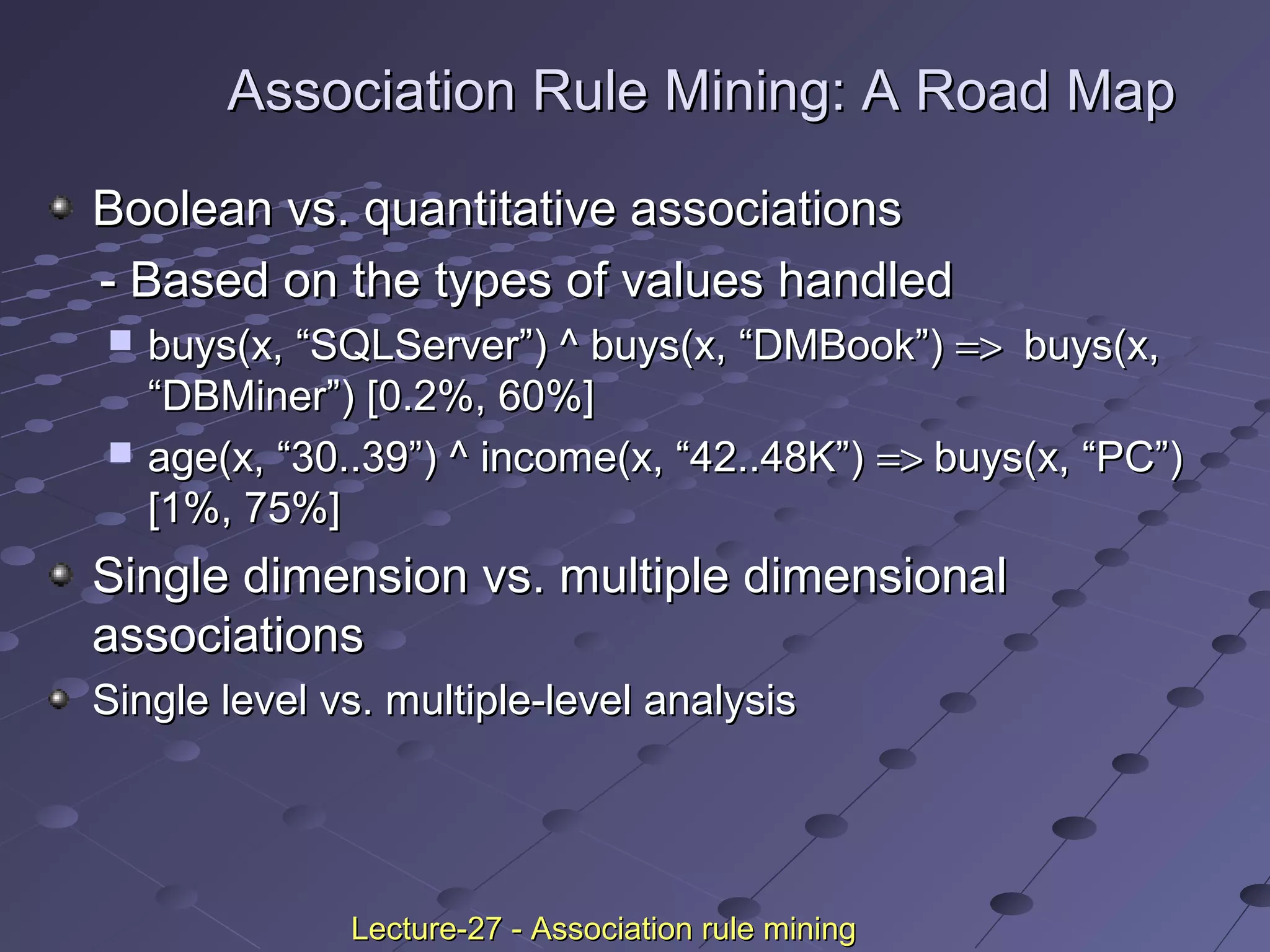 Association Rule Mining: A Road MapAssociation Rule Mining: A Road Map
Boolean vs. quantitative associationsBoolean vs. quantitative associations
- Based on the types of values handled- Based on the types of values handled
 buys(x, “SQLServer”) ^ buys(x, “DMBook”)buys(x, “SQLServer”) ^ buys(x, “DMBook”) =>=> buys(x,buys(x,
“DBMiner”) [0.2%, 60%]“DBMiner”) [0.2%, 60%]
 age(x, “30..39”) ^ income(x, “42..48K”)age(x, “30..39”) ^ income(x, “42..48K”) =>=> buys(x, “PC”)buys(x, “PC”)
[1%, 75%][1%, 75%]
Single dimension vs. multiple dimensionalSingle dimension vs. multiple dimensional
associationsassociations
Single level vs. multiple-level analysisSingle level vs. multiple-level analysis
Lecture-27 - Association rule miningLecture-27 - Association rule mining
 