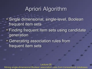 Apriori AlgorithmApriori Algorithm
Single dimensional, single-level, BooleanSingle dimensional, single-level, Boolean
frequent item setsfrequent item sets
Finding frequent item sets using candidateFinding frequent item sets using candidate
generationgeneration
Generating association rules fromGenerating association rules from
frequent item setsfrequent item sets
Lecture-28Lecture-28
Mining single-dimensional Boolean association rules from transactional databasesMining single-dimensional Boolean association rules from transactional databases
 