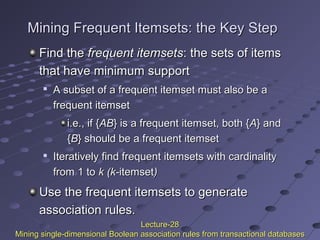 Mining Frequent Itemsets: the Key StepMining Frequent Itemsets: the Key Step
Find theFind the frequent itemsetsfrequent itemsets: the sets of items: the sets of items
that have minimum supportthat have minimum support

A subset of a frequent itemset must also be aA subset of a frequent itemset must also be a
frequent itemsetfrequent itemset
i.e., if {i.e., if {ABAB} is} is a frequent itemset, both {a frequent itemset, both {AA} and} and
{{BB} should be a frequent itemset} should be a frequent itemset

Iteratively find frequent itemsets with cardinalityIteratively find frequent itemsets with cardinality
from 1 tofrom 1 to k (k-k (k-itemsetitemset))
Use the frequent itemsets to generateUse the frequent itemsets to generate
association rules.association rules.
Lecture-28Lecture-28
Mining single-dimensional Boolean association rules from transactional databasesMining single-dimensional Boolean association rules from transactional databases
 