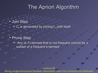 The Apriori AlgorithmThe Apriori Algorithm
Join StepJoin Step
 CCkk is generated by joining Lis generated by joining Lk-1k-1with itselfwith itself
Prune StepPrune Step

Any (k-1)-itemset that is not frequent cannot be aAny (k-1)-itemset that is not frequent cannot be a
subset of a frequent k-itemsetsubset of a frequent k-itemset
Lecture-28Lecture-28
Mining single-dimensional Boolean association rules from transactional databasesMining single-dimensional Boolean association rules from transactional databases
 