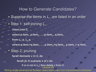 How to Generate Candidates?How to Generate Candidates?
Suppose the items inSuppose the items in LLk-1k-1 are listed in an orderare listed in an order
Step 1: self-joiningStep 1: self-joining LLk-1k-1
insert into Cinsert into Ckk
select p.itemselect p.item11, p.item, p.item22, …, p.item, …, p.itemk-1k-1, q.item, q.itemk-1k-1
from Lfrom Lk-1k-1 p, Lp, Lk-1k-1 qq
where p.itemwhere p.item11=q.item=q.item11, …, p.item, …, p.itemk-2k-2=q.item=q.itemk-2k-2, p.item, p.itemk-1k-1 < q.item< q.itemk-1k-1
Step 2: pruningStep 2: pruning
forallforall itemsets c in Citemsets c in Ckk dodo
forallforall (k-1)-subsets s of c(k-1)-subsets s of c dodo
ifif (s is not in L(s is not in Lk-1k-1)) then deletethen delete cc fromfrom CCkk
Lecture-28Lecture-28
Mining single-dimensional Boolean association rules from transactional databasesMining single-dimensional Boolean association rules from transactional databases
 