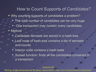 How to Count Supports of Candidates?How to Count Supports of Candidates?
Why counting supports of candidates a problem?Why counting supports of candidates a problem?

The total number of candidates can be very hugeThe total number of candidates can be very huge

One transaction may contain many candidatesOne transaction may contain many candidates
MethodMethod

Candidate itemsets are stored in a hash-treeCandidate itemsets are stored in a hash-tree

Leaf node of hash-tree contains a list of itemsetsLeaf node of hash-tree contains a list of itemsets
and countsand counts

Interior node contains a hash tableInterior node contains a hash table

Subset function: finds all the candidates contained inSubset function: finds all the candidates contained in
a transactiona transaction
Lecture-28Lecture-28
Mining single-dimensional Boolean association rules from transactional databasesMining single-dimensional Boolean association rules from transactional databases
 