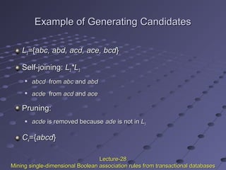 Example of Generating CandidatesExample of Generating Candidates
LL33=={{abc, abd, acd, ace, bcdabc, abd, acd, ace, bcd}}
Self-joining:Self-joining: LL33*L*L33

abcdabcd fromfrom abcabc andand abdabd

acdeacde fromfrom acdacd andand aceace
Pruning:Pruning:
 acdeacde is removed becauseis removed because adeade is not inis not in LL33
CC44={={abcdabcd}}
Lecture-28Lecture-28
Mining single-dimensional Boolean association rules from transactional databasesMining single-dimensional Boolean association rules from transactional databases
 