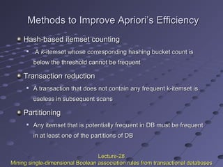Methods to Improve Apriori’s EfficiencyMethods to Improve Apriori’s Efficiency
Hash-based itemset countingHash-based itemset counting

AA kk-itemset whose corresponding hashing bucket count is-itemset whose corresponding hashing bucket count is
below the threshold cannot be frequentbelow the threshold cannot be frequent
Transaction reductionTransaction reduction

A transaction that does not contain any frequent k-itemset isA transaction that does not contain any frequent k-itemset is
useless in subsequent scansuseless in subsequent scans
PartitioningPartitioning

Any itemset that is potentially frequent in DB must be frequentAny itemset that is potentially frequent in DB must be frequent
in at least one of the partitions of DBin at least one of the partitions of DB
Lecture-28Lecture-28
Mining single-dimensional Boolean association rules from transactional databasesMining single-dimensional Boolean association rules from transactional databases
 