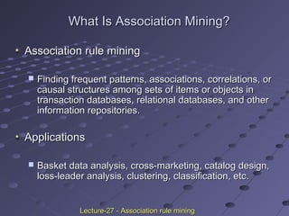 What Is Association Mining?What Is Association Mining?
Association rule miningAssociation rule mining
 Finding frequent patterns, associations, correlations, orFinding frequent patterns, associations, correlations, or
causal structures among sets of items or objects incausal structures among sets of items or objects in
transaction databases, relational databases, and othertransaction databases, relational databases, and other
information repositories.information repositories.
ApplicationsApplications
 Basket data analysis, cross-marketing, catalog design,Basket data analysis, cross-marketing, catalog design,
loss-leader analysis, clustering, classification, etc.loss-leader analysis, clustering, classification, etc.
Lecture-27 - Association rule miningLecture-27 - Association rule mining
 