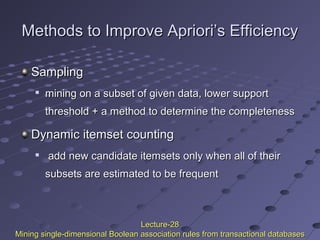 Methods to Improve Apriori’s EfficiencyMethods to Improve Apriori’s Efficiency
SamplingSampling

mining on a subset of given data, lower supportmining on a subset of given data, lower support
threshold + a method to determine the completenessthreshold + a method to determine the completeness
Dynamic itemset countingDynamic itemset counting

add new candidate itemsets only when all of theiradd new candidate itemsets only when all of their
subsets are estimated to be frequentsubsets are estimated to be frequent
Lecture-28Lecture-28
Mining single-dimensional Boolean association rules from transactional databasesMining single-dimensional Boolean association rules from transactional databases
 