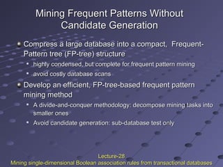 Mining Frequent Patterns WithoutMining Frequent Patterns Without
Candidate GenerationCandidate Generation
Compress a large database into a compact, Frequent-Compress a large database into a compact, Frequent-
Pattern tree (FP-tree) structurePattern tree (FP-tree) structure

highly condensed, but complete for frequent pattern mininghighly condensed, but complete for frequent pattern mining

avoid costly database scansavoid costly database scans
Develop an efficient, FP-tree-based frequent patternDevelop an efficient, FP-tree-based frequent pattern
mining methodmining method

A divide-and-conquer methodology: decompose mining tasks intoA divide-and-conquer methodology: decompose mining tasks into
smaller onessmaller ones

Avoid candidate generation: sub-database test onlyAvoid candidate generation: sub-database test only
Lecture-28Lecture-28
Mining single-dimensional Boolean association rules from transactional databasesMining single-dimensional Boolean association rules from transactional databases
 